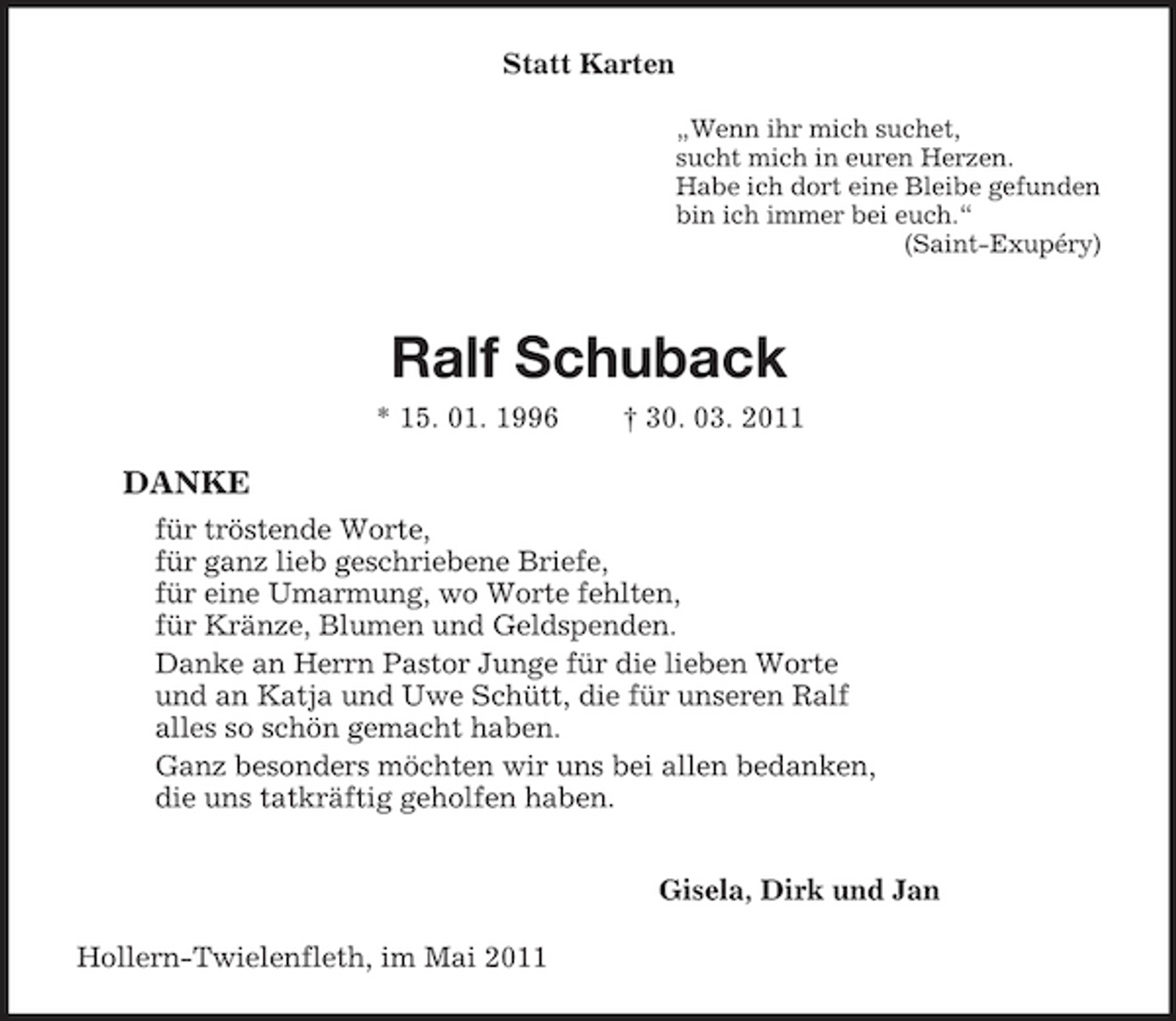 <p>Statt Karten<br />„Wenn ihr mich suchet,<br />sucht mich in euren Herzen.<br />Habe ich dort eine Bleibe gefunden<br />bin ich immer bei euch.“<br />(Saint-Exupéry)<br />Ralf Schuback<br />* 15. 01. 1996 † 30. 03. 2011<br />DANKE<br />für tröstende Worte,<br />für ganz lieb geschriebene Briefe,<br />für eine Umarmung, wo Worte fehlten,<br />für Kränze, Blumen und Geldspenden.<br />Danke an Herrn Pastor Junge für die lieben Worte<br />und an Katja und Uwe Schütt, die für unseren Ralf<br />alles so schön gemacht haben.<br />Ganz besonders möchten wir uns bei allen bedanken,<br />die uns tatkräftig geholfen haben.<br />Gisela, Dirk und Jan<br />Hollern-Twielenfleth, im Mai 2011</p>