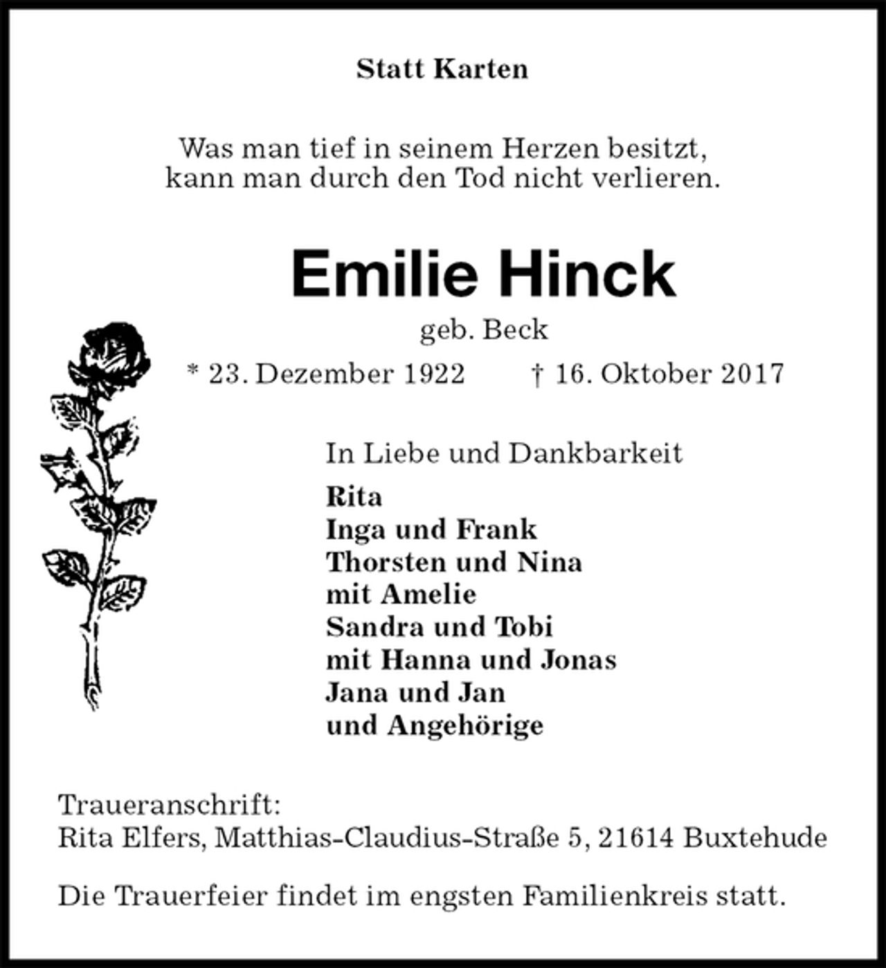 <p>Statt Karten<br />Was man tief in seinem Herzen besitzt,<br />kann man durch den Tod nicht verlieren.<br />Emilie Hinck<br />geb. Beck<br />* 23. Dezember 1922 † 16. Oktober 2017<br />In Liebe und Dankbarkeit<br />Rita<br />Inga und Frank<br />Thorsten und Nina<br />mit Amelie<br />Sandra und Tobi<br />mit Hanna und Jonas<br />Jana und Jan<br />und Angehörige<br />Traueranschrift:<br />Rita Elfers, Matthias-Claudius-Straße 5, 21614 Buxtehude</p><p>Die Trauerfeier findet im engsten Familienkreis statt.</p>
