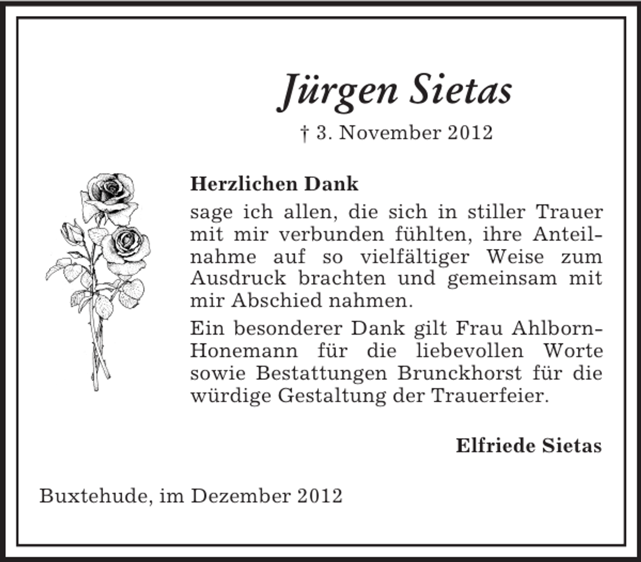 <p>Jürgen Sietas<br />† 3. November 2012<br />Herzlichen Dank<br />sage ich allen, die sich in stiller Trauer<br />mit mir verbunden fühlten, ihre Anteilnahme auf so vielfältiger Weise zum<br />Ausdruck brachten und gemeinsam mit<br />mir Abschied nahmen.<br />Ein besonderer Dank gilt Frau AhlbornHonemann für die liebevollen Worte<br />sowie Bestattungen Brunckhorst für die<br />würdige Gestaltung der Trauerfeier.<br />Elfriede Sietas<br />Buxtehude, im Dezember 2012</p>