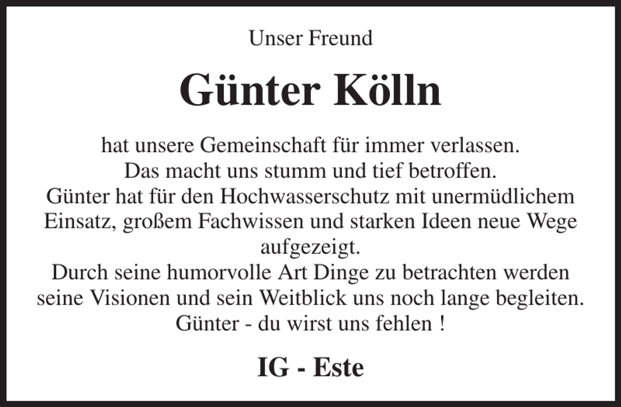 <p>Unser Freund<br />Günter Kölln<br />hat unsere Gemeinschaft für immer verlassen.<br />Das macht uns stumm und tief betroffen.<br />Günter hat für den Hochwasserschutz mit unermüdlichem Einsatz, großem Fachwissen und starken Ideen neue Wege aufgezeigt.<br />Durch seine humorvolle Art Dinge zu betrachten werden<br />seine Visionen und sein Weitblick uns noch lange begleiten.<br />Günter - du wirst uns fehlen !<br />IG - Este</p>