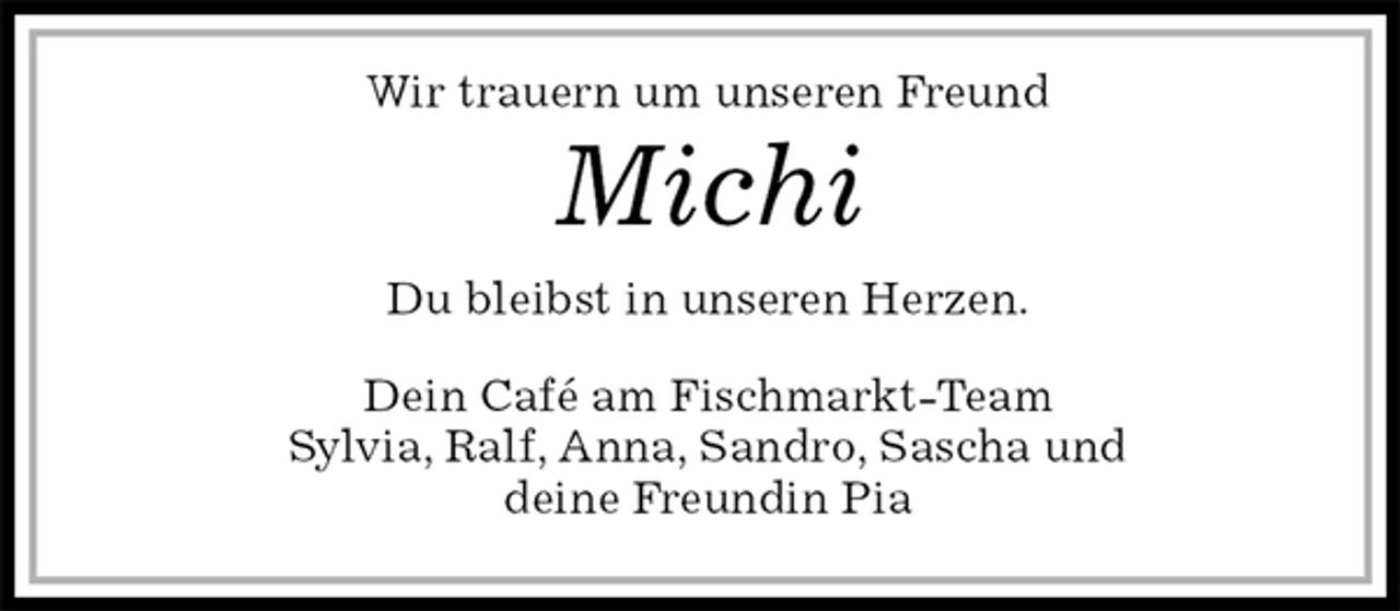 <p>Wir trauern um unseren Freund<br />Michi<br />Du bleibst in unseren Herzen.<br />Dein Café am Fischmarkt-Team<br />Sylvia, Ralf, Anna, Sandro, Sascha und<br />deine Freundin Pia</p>