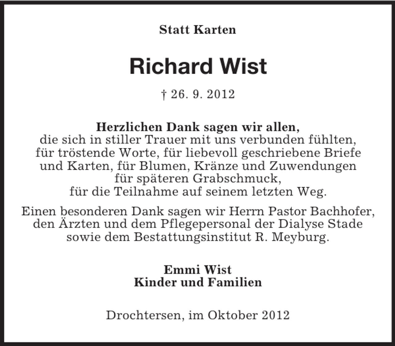 <p>Statt Karten</p><p>Richard Wist<br />† 26. 9. 2012<br />Herzlichen Dank sagen wir allen,<br />die sich in stiller Trauer mit uns verbunden fühlten,<br />für tröstende Worte, für liebevoll geschriebene Briefe<br />und Karten, für Blumen, Kränze und Zuwendungen<br />für späteren Grabschmuck,<br />für die Teilnahme auf seinem letzten Weg.<br />Einen besonderen Dank sagen wir Herrn Pastor Bachhofer,<br />den Ärzten und dem Pflegepersonal der Dialyse Stade<br />sowie dem Bestattungsinstitut R. Meyburg.<br />Emmi Wist<br />Kinder und Familien<br />Drochtersen, im Oktober 2012</p>