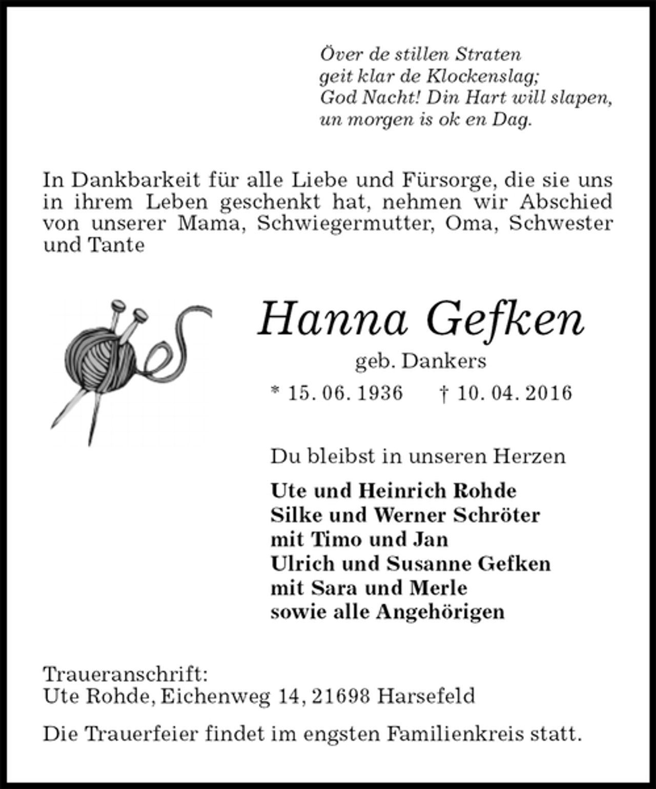 <p>Över de stillen Straten<br />geit klar de Klockenslag;<br />God Nacht! Din Hart will slapen,<br />un morgen is ok en Dag.<br />In Dankbarkeit für alle Liebe und Fürsorge, die sie uns in ihrem Leben geschenkt hat, nehmen wir Abschied von unserer Mama, Schwiegermutter, Oma, Schwester und Tante<br />Hanna Gefken<br />geb. Dankers<br />* 15. 06. 1936 † 10. 04. 2016<br />Du bleibst in unseren Herzen<br />Ute und Heinrich Rohde<br />Silke und Werner Schröter<br />mit Timo und Jan<br />Ulrich und Susanne Gefken<br />mit Sara und Merle<br />sowie alle Angehörigen<br />Traueranschrift:<br />Ute Rohde, Eichenweg 14, 21698 Harsefeld<br />Die Trauerfeier findet im engsten Familienkreis statt.</p>