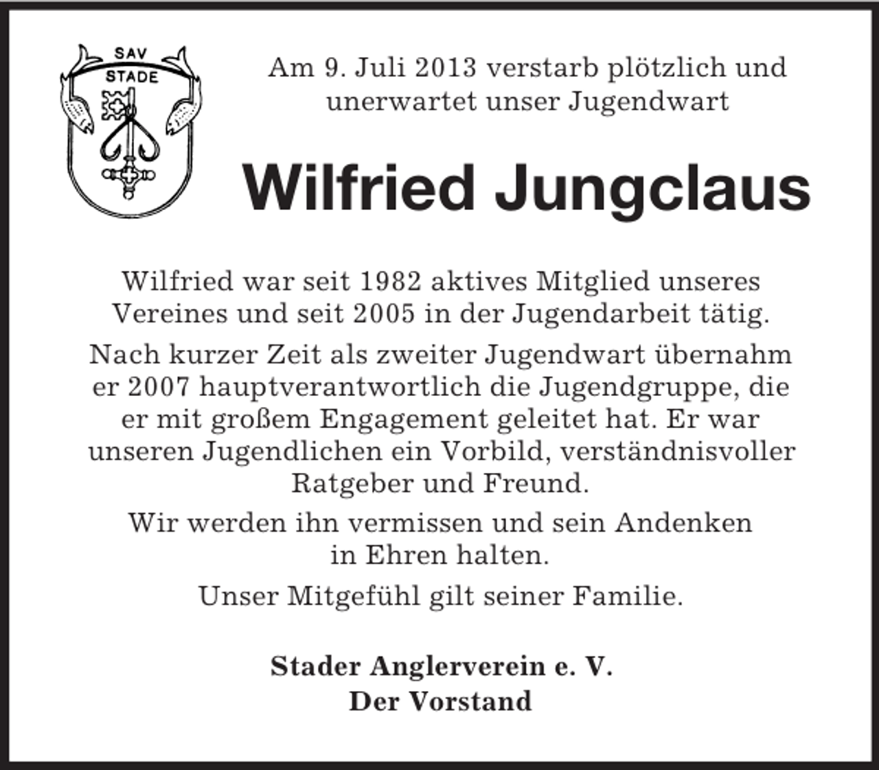 <p>Am 9. Juli 2013 verstarb plötzlich und<br />unerwartet unser Jugendwart</p><p>Wilfried Jungclaus<br />Wilfried war seit 1982 aktives Mitglied unseres<br />Vereines und seit 2005 in der Jugendarbeit tätig.<br />Nach kurzer Zeit als zweiter Jugendwart übernahm<br />er 2007 hauptverantwortlich die Jugendgruppe, die<br />er mit großem Engagement geleitet hat. Er war<br />unseren Jugendlichen ein Vorbild, verständnisvoller<br />Ratgeber und Freund.<br />Wir werden ihn vermissen und sein Andenken<br />in Ehren halten.<br />Unser Mitgefühl gilt seiner Familie.<br />Stader Anglerverein e. V.<br />Der Vorstand</p>
