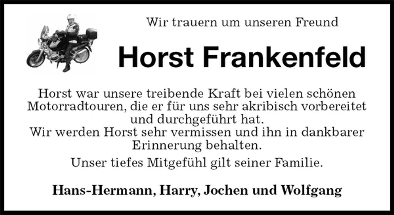 <p>Wir trauern um unseren Freund<br />Horst Frankenfeld<br />Horst war unsere treibende Kraft bei vielen schönen Motorradtouren, die er für uns sehr akribisch vorbereitet<br />und durchgeführt hat.<br />Wir werden Horst sehr vermissen und ihn in dankbarer Erinnerung behalten.<br />Unser tiefes Mitgefühl gilt seiner Familie.<br />Hans-Hermann, Harry, Jochen und Wolfgang</p>
