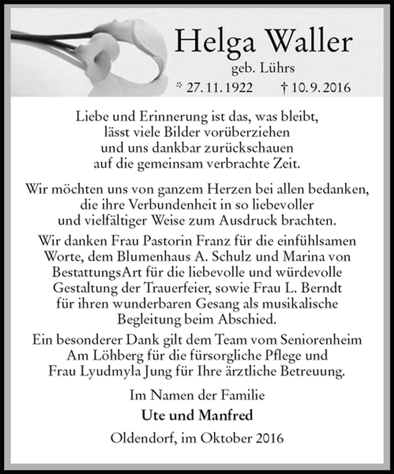 <p>Helga Waller<br />geb. Lührs<br />* 27. 11. 1922 † 10. 9. 2016<br />Liebe und Erinnerung ist das, was bleibt,<br />lässt viele Bilder vorüberziehen<br />und uns dankbar zurückschauen<br />auf die gemeinsam verbrachte Zeit.<br />Wir möchten uns von ganzem Herzen bei allen bedanken, die ihre Verbundenheit in so liebevoller<br />und vielfältiger Weise zum Ausdruck brachten.<br />Wir danken Frau Pastorin Franz für die einfühlsamen<br />Worte, dem Blumenhaus A. Schulz und Marina von<br />BestattungsArt für die liebevolle und würdevolle<br />Gestaltung der Trauerfeier, sowie Frau L. Berndt<br />für ihren wunderbaren Gesang als musikalische<br />Begleitung beim Abschied.<br />Ein besonderer Dank gilt dem Team vom Seniorenheim Am Löhberg für die fürsorgliche Pflege und<br />Frau Lyudmyla Jung für Ihre ärztliche Betreuung.<br />Im Namen der Familie<br />Ute und Manfred<br />Oldendorf, im Oktober 2016</p>