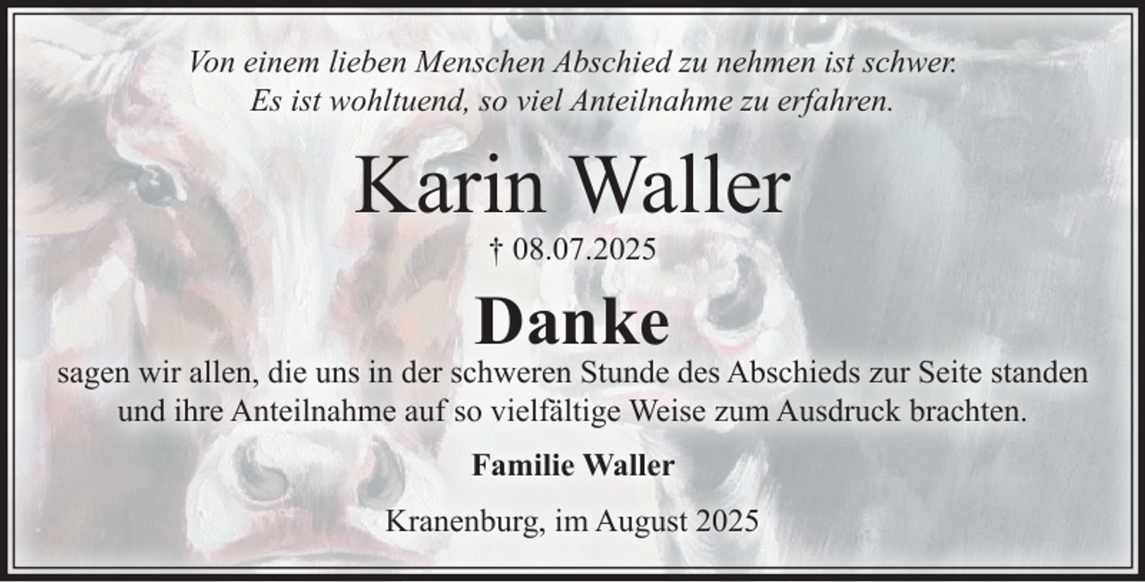 <p>Von einem lieben Menschen Abschied zu nehmen ist schwer.<br />Es ist wohltuend, so viel Anteilnahme zu erfahren.<br />Karin Waller<br />+ 08.07.2025<br />Danke<br />sagen wir allen, die uns in der schweren Stunde des Abschieds zur<br />Seite standen und ihre Anteilnahme auf so vielfältige Weise<br />zum Ausdruck brachten.<br />Familie Waller<br />Kranenburg, im August 2025</p>