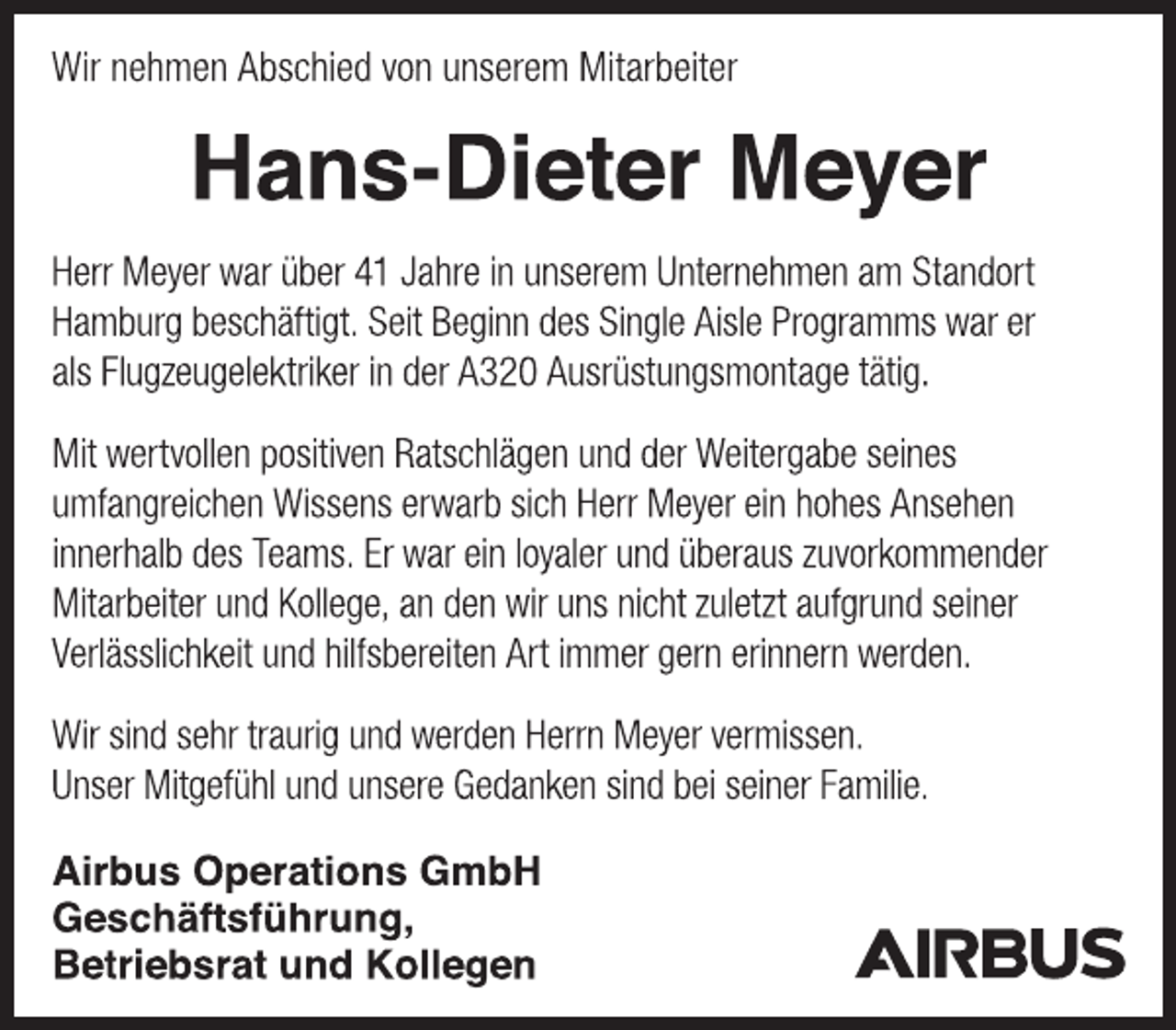 <p>Wir nehmen Abschied von unserem Mitarbeiter<br />Hans-Dieter Meyer<br />Herr Meyer war über 41 Jahre in unserem Unternehmen am Standort Hamburg beschäftigt. Seit Beginn des Single Aisle Programms war er als Flugzeugelektriker in der A320 Ausrüstungsmontage tätig.<br />Mit wertvollen positiven Ratschlägen und der Weitergabe seines umfangreichen Wissens erwarb sich Herr Meyer ein hohes Ansehen innerhalb des Teams. Er war ein loyaler und überaus zuvorkommender Mitarbeiter und Kollege, an den wir uns nicht zuletzt aufgrund seiner Verlässlichkeit und hilfsbereiten Art immer gern erinnern werden.<br />Wir sind sehr traurig und werden Herrn Meyer vermissen. Unser Mitgefühl und unsere Gedanken sind bei seiner Familie.<br />Airbus Operations GmbH Geschäftsführung, Betriebsrat und Kollegen</p>