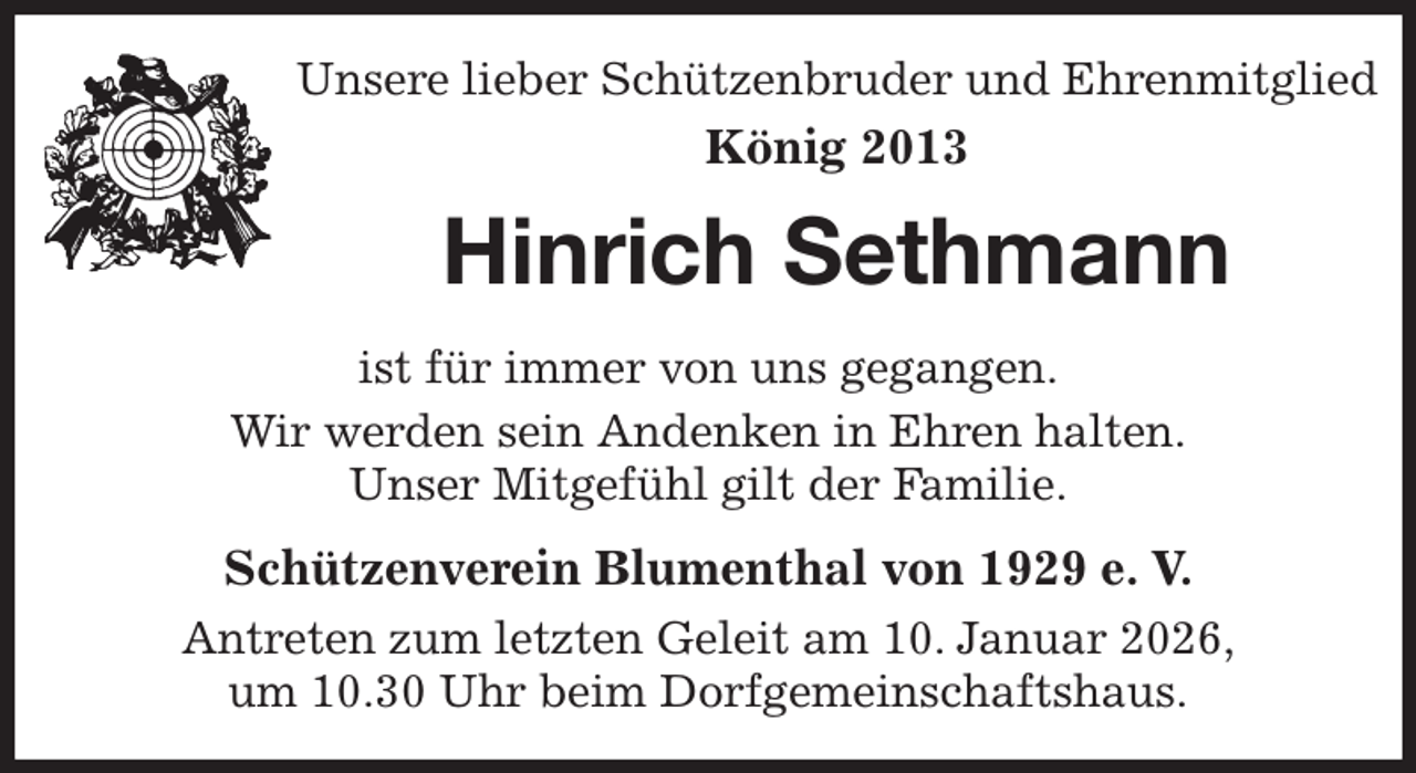 <p>Unsere lieber Schützenbruder und Ehrenmitglied<br />König 2013<br />Hinrich Sethmann<br />Schützenverein Blumenthal von 1929 e. V.<br />Antreten zum letzten Geleit am 10. Januar 2026,<br />um 10.30 Uhr beim Dorfgemeinschaftshaus.<br />ist für immer von uns gegangen.<br />Wir werden sein Andenken in Ehren halten.<br />Unser Mitgefühl gilt der Familie.</p>