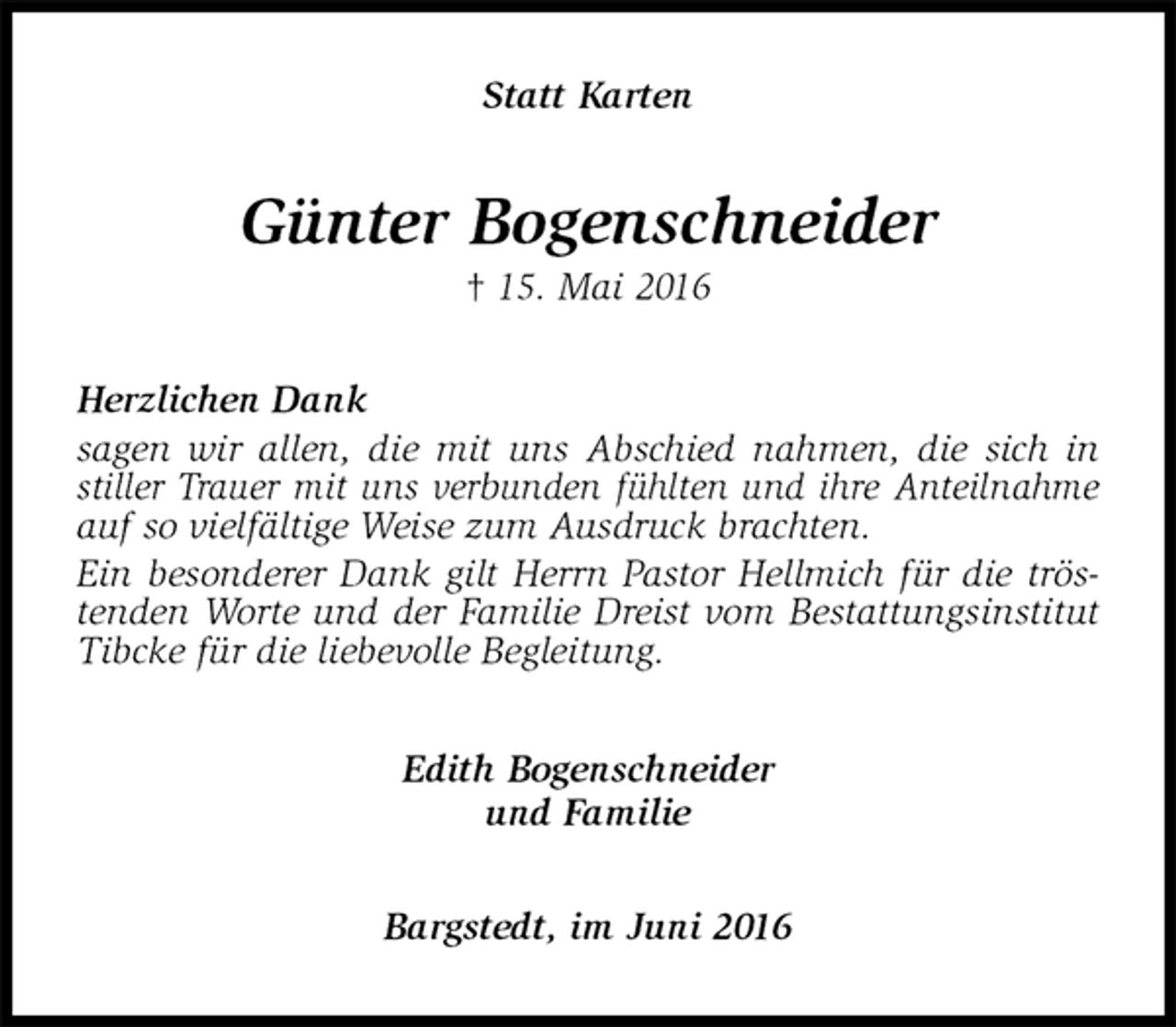 <p>Statt Karten<br />Günter Bogenschneider<br />† 15. Mai 2016<br />Herzlichen Dank<br />sagen wir allen, die mit uns Abschied nahmen, die sich in stiller Trauer mit uns verbunden fühlten und ihre Anteilnahme auf so vielfältige Weise zum Ausdruck brachten.<br />Ein besonderer Dank gilt Herrn Pastor Hellmich für die tröstenden Worte und der Familie Dreist vom Bestattungsinstitut Tibcke für die liebevolle Begleitung.<br />Edith Bogenschneider<br />und Familie<br />Bargstedt, im Juni 2016</p>
