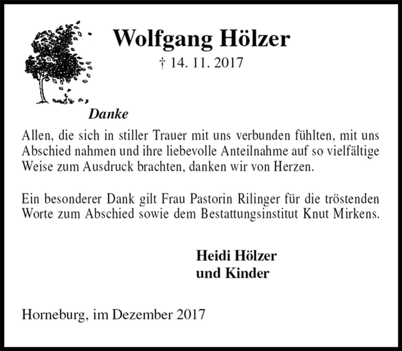 <p>Wolfgang Hölzer<br />† 14. 11. 2017<br />Danke<br />Allen, die sich in stiller Trauer mit uns verbunden fühlten, mit uns Abschied nahmen und ihre liebevolle Anteilnahme auf so vielfältige Weise zum Ausdruck brachten, danken wir von Herzen.<br />Ein besonderer Dank gilt Frau Pastorin Rilinger für die tröstenden Worte zum Abschied sowie dem Bestattungsinstitut Knut Mirkens.<br />Heidi Hölzer<br />und Kinder<br />Horneburg, im Dezember 2017</p>