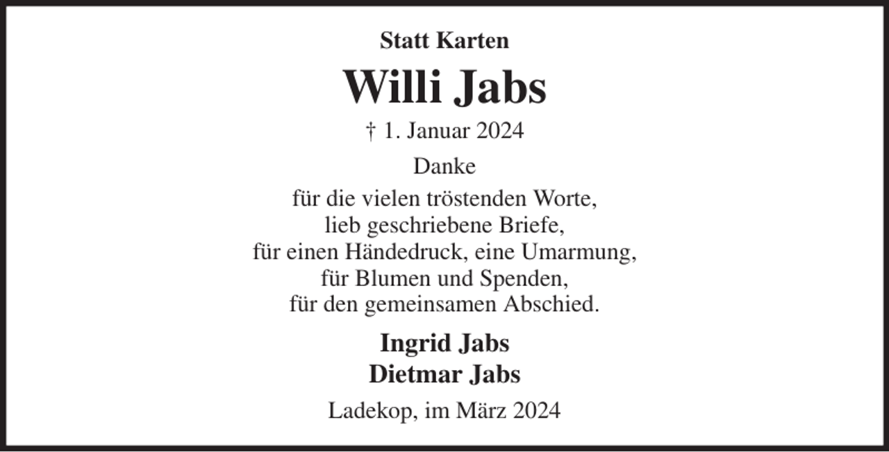<p>Statt Karten<br />Willi Jabs<br />† 1. Januar 2024<br />Danke<br />für die vielen tröstenden Worte,<br />lieb geschriebene Briefe,<br />für einen Händedruck, eine Umarmung,<br />für Blumen und Spenden,<br />für den gemeinsamen Abschied.<br />Ingrid Jabs<br />Dietmar Jabs<br />Ladekop, im März 2024</p>