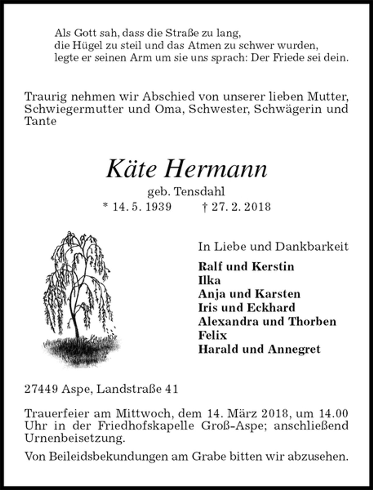 <p>Als Gott sah, dass die Straße zu lang,<br />die Hügel zu steil und das Atmen zu schwer wurden,<br />legte er seinen Arm um sie uns sprach: Der Friede sei dein.<br />Traurig nehmen wir Abschied von unserer lieben Mutter,<br />Schwiegermutter und Oma, Schwester, Schwägerin und Tante<br />Käte Hermann<br />geb. Tensdahl<br />* 14. 5. 1939 † 27. 2. 2018<br />In Liebe und Dankbarkeit<br />Ralf und Kerstin<br />Ilka<br />Anja und Karsten<br />Iris und Eckhard<br />Alexandra und Thorben<br />Felix<br />Harald und Annegret<br />27449 Aspe, Landstraße 41</p>
<p>Trauerfeier am Mittwoch, dem 14. März 2018, um 14.00 Uhr in der Friedhofskapelle Groß-Aspe; anschließend Urnenbeisetzung.<br />Von Beileidsbekundungen am Grabe bitten wir abzusehen.</p>