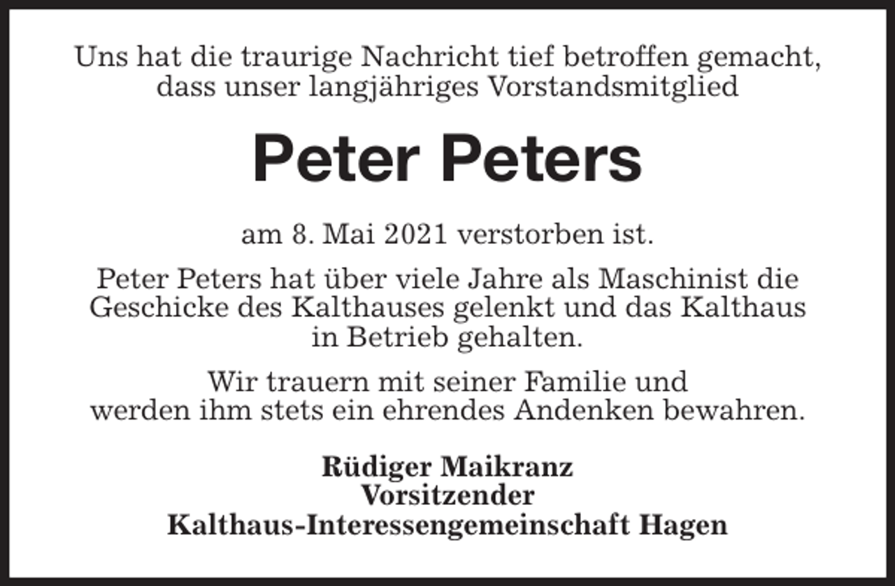 <p>Uns hat die traurige Nachricht tief betroffen gemacht,<br />dass unser langjähriges Vorstandsmitglied<br />Peter Peters<br />am 8. Mai 2021 verstorben ist.<br />Peter Peters hat über viele Jahre als Maschinist die<br />Geschicke des Kalthauses gelenkt und das Kalthaus<br />in Betrieb gehalten.<br />Wir trauern mit seiner Familie und<br />werden ihm stets ein ehrendes Andenken bewahren.<br />Rüdiger Maikranz<br />Vorsitzender<br />Kalthaus-Interessengemeinschaft Hagen</p>