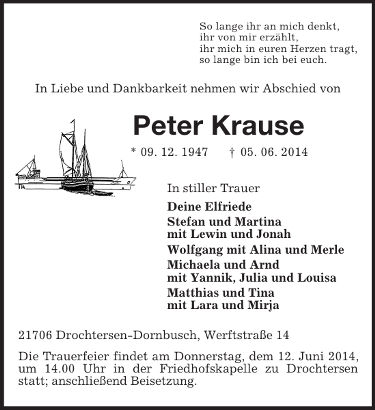 <p>So lange ihr an mich denkt,<br />ihr von mir erzählt,<br />ihr mich in euren Herzen tragt,<br />so lange bin ich bei euch.<br />In Liebe und Dankbarkeit nehmen wir Abschied von<br />Peter Krause<br />* 09. 12. 1947 † 05. 06. 2014<br />In stiller Trauer<br />Deine Elfriede<br />Stefan und Martina<br />mit Lewin und Jonah<br />Wolfgang mit Alina und Merle<br />Michaela und Arnd<br />mit Yannik, Julia und Louisa<br />Matthias und Tina<br />mit Lara und Mirja<br />21706 Drochtersen-Dornbusch, Werftstraße 14<br />Die Trauerfeier findet am Donnerstag, dem 12. Juni 2014, um 14.00 Uhr in der Friedhofskapelle zu Drochtersen statt; anschließend Beisetzung.</p>