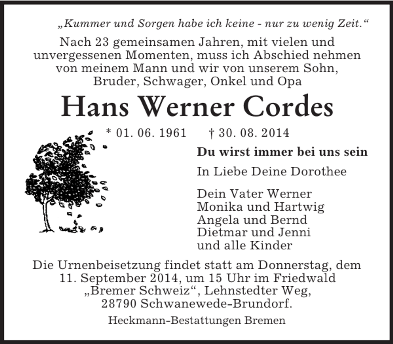 <p>„Kummer und Sorgen habe ich keine - nur zu wenig Zeit.“<br />Nach 23 gemeinsamen Jahren, mit vielen und<br />unvergessenen Momenten, muss ich Abschied nehmen von meinem Mann und wir von unserem Sohn,<br />Bruder, Schwager, Onkel und Opa<br />Hans Werner Cordes<br />* 01. 06. 1961 † 30. 08. 2014<br />Du wirst immer bei uns sein<br />In Liebe Deine Dorothee<br />Dein Vater Werner<br />Monika und Hartwig<br />Angela und Bernd<br />Dietmar und Jenni<br />und alle Kinder<br />Die Urnenbeisetzung findet statt am Donnerstag, dem 11. September 2014, um 15 Uhr im Friedwald<br />„Bremer Schweiz“, Lehnstedter Weg,<br />28790 Schwanewede-Brundorf.<br />Heckmann-Bestattungen Bremen</p>