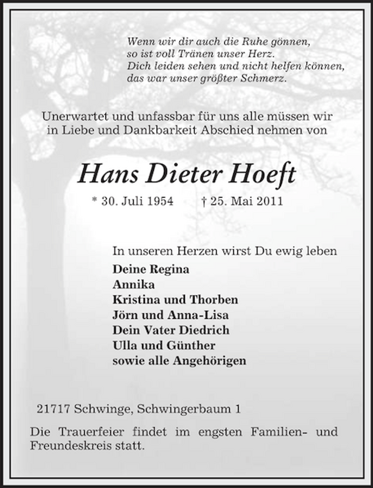 <p>Wenn wir dir auch die Ruhe gönnen,<br />so ist voll Tränen unser Herz.<br />Dich leiden sehen und nicht helfen können,<br />das war unser größter Schmerz.<br />Unerwartet und unfassbar für uns alle müssen wir<br />in Liebe und Dankbarkeit Abschied nehmen von<br />Hans Dieter Hoeft<br />* 30. Juli 1954 † 25. Mai 2011<br />In unseren Herzen wirst Du ewig leben<br />Deine Regina<br />Annika<br />Kristina und Thorben<br />Jörn und Anna-Lisa<br />Dein Vater Diedrich<br />Ulla und Günther<br />sowie alle Angehörigen<br />21717 Schwinge, Schwingerbaum 1<br />Die Trauerfeier findet im engsten Familien- und<br />Freundeskreis statt.</p>