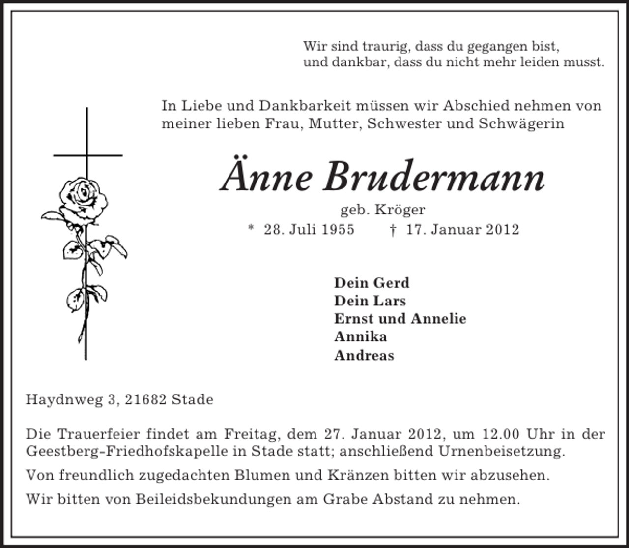 <p>Wir sind traurig, dass du gegangen bist,<br />und dankbar, dass du nicht mehr leiden musst.<br />In Liebe und Dankbarkeit müssen wir Abschied nehmen von meiner lieben Frau, Mutter, Schwester und Schwägerin<br />Änne Brudermann<br />geb. Kröger<br />* 28. Juli 1955 † 17. Januar 2012<br />Dein Gerd<br />Dein Lars<br />Ernst und Annelie<br />Annika<br />Andreas<br />Haydnweg 3, 21682 Stade</p>
<p>Die Trauerfeier findet am Freitag, dem 27. Januar 2012, um 12.00 Uhr in der Geestberg-Friedhofskapelle in Stade statt; anschließend Urnenbeisetzung.<br />Von freundlich zugedachten Blumen und Kränzen bitten wir abzusehen.<br />Wir bitten von Beileidsbekundungen am Grabe Abstand zu nehmen.</p>