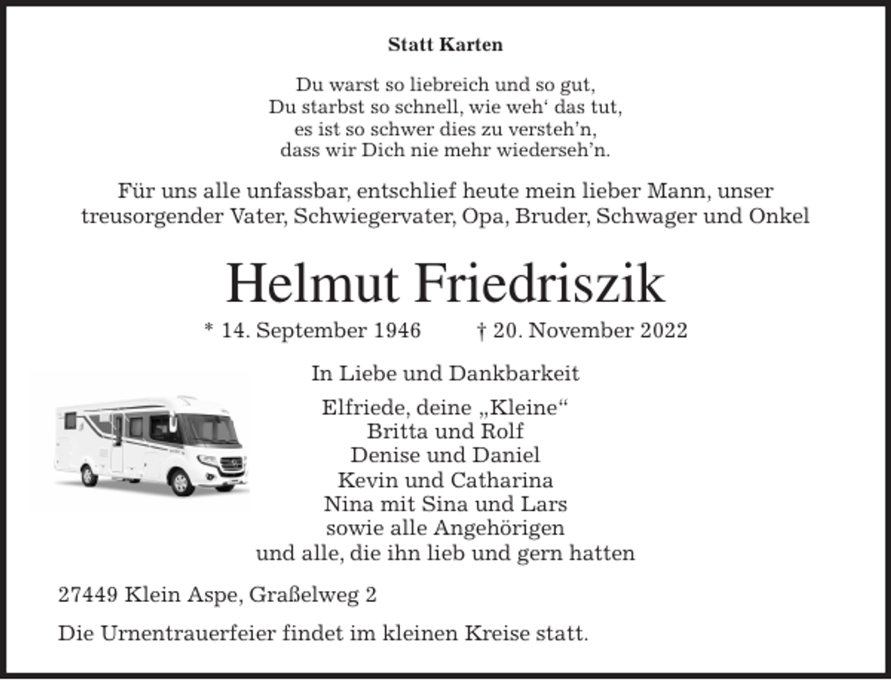 <p>Statt Karten<br />Du warst so liebreich und so gut,<br />Du starbst so schnell, wie weh' das tut,<br />es ist so schwer dies zu versteh'n,<br />dass wir Dich nie mehr wiederseh'n.<br />Für uns alle unfassbar, entschlief heute mein lieber Mann, unser<br />treusorgender Vater, Schwiegervater, Opa, Bruder, Schwager und Onkel<br />Helmut Friedriszik<br />* 14. September 1946 † 20. November 2022<br />In Liebe und Dankbarkeit<br />Elfriede, deine „Kleine“<br />Britta und Rolf<br />Denise und Daniel<br />Kevin und Catharina<br />Nina mit Sina und Lars<br />sowie alle Angehörigen<br />und alle, die ihn lieb und gern hatten<br />27449 Klein Aspe, Graßelweg 2<br />Die Urnentrauerfeier findet im kleinen Kreise statt.</p>