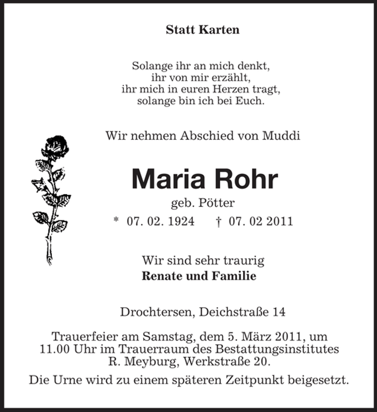 <p>Statt Karten<br />Solange ihr an mich denkt,<br />ihr von mir erzählt,<br />ihr mich in euren Herzen tragt,<br />solange bin ich bei Euch.<br />Wir nehmen Abschied von Muddi<br />Maria Rohr<br />geb. Pötter<br />* 07. 02. 1924 † 07. 02 2011<br />Wir sind sehr traurig<br />Renate und Familie<br />Drochtersen, Deichstraße 14</p><p>Trauerfeier am Samstag, dem 5. März 2011, um<br />11.00 Uhr im Trauerraum des Bestattungsinstitutes<br />R. Meyburg, Werkstraße 20.<br />Die Urne wird zu einem späteren Zeitpunkt beigesetzt.</p>