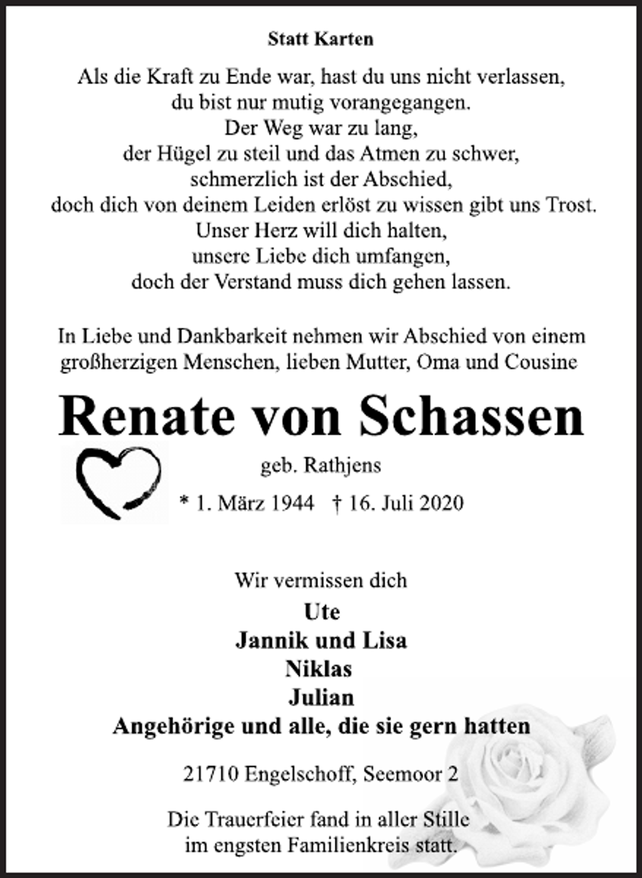 <p>Statt Karten<br />Als die Kraft zu Ende war, hast du uns nicht verlassen,<br />du bist nur mutig vorangegangen.<br />Der Weg war zu lang,<br />der Hügel zu steil und das Atmen zu schwer,<br />schmerzlich ist der Abschied,<br />doch dich von deinem Leiden erlöst zu wissen gibt uns Trost.<br />Unser Herz will dich halten,<br />unsere Liebe dich umfangen,<br />doch der Verstand muss dich gehen lassen.<br />In Liebe und Dankbarkeit nehmen wir Abschied von einem<br />großherzigen Menschen, lieben Mutter, Oma und Cousine<br />Renate von Schassen<br />geb. Rathjens<br />* 1. März 1944 † 16. Juli 2020<br />Wir vermissen dich<br />Ute<br />Jannik und Lisa<br />Niklas<br />Julian<br />Angehörige und alle, die sie gern hatten<br />21710 Engelschoff, Seemoor 2<br />Die Trauerfeier fand in aller Stille<br />im engsten Familienkreis statt.</p>
