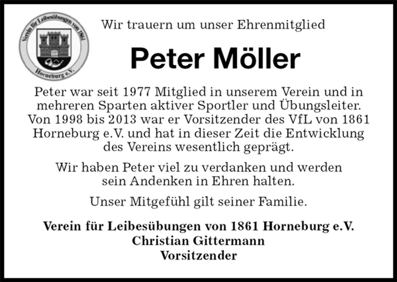 <p>Wir trauern um unser Ehrenmitglied<br />Peter Möller<br />Peter war seit 1977 Mitglied in unserem Verein und in mehreren Sparten aktiver Sportler und Übungsleiter. Von 1998 bis 2013 war er Vorsitzender des VfL von 1861 Horneburg e.V. und hat in dieser Zeit die Entwicklung des Vereins wesentlich geprägt.<br />Wir haben Peter viel zu verdanken und werden<br />sein Andenken in Ehren halten.<br />Unser Mitgefühl gilt seiner Familie.<br />Verein für Leibesübungen von 1861 Horneburg e.V.<br />Christian Gittermann<br />Vorsitzender</p>
