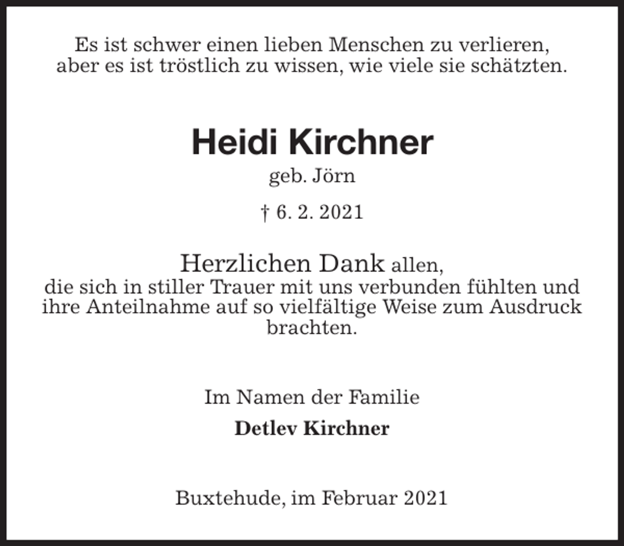 <p>Es ist schwer einen lieben Menschen zu verlieren,<br />aber es ist tröstlich zu wissen, wie viele sie schätzten.</p>
<p>Heidi Kirchner<br />geb. Jörn<br />† 6. 2. 2021<br />Herzlichen Dank allen,<br />die sich in stiller Trauer mit uns verbunden fühlten und ihre Anteilnahme auf so vielfältige Weise zum Ausdruck brachten.</p>
<p>Im Namen der Familie<br />Detlev Kirchner</p>
<p>Buxtehude, im Februar 2021</p>