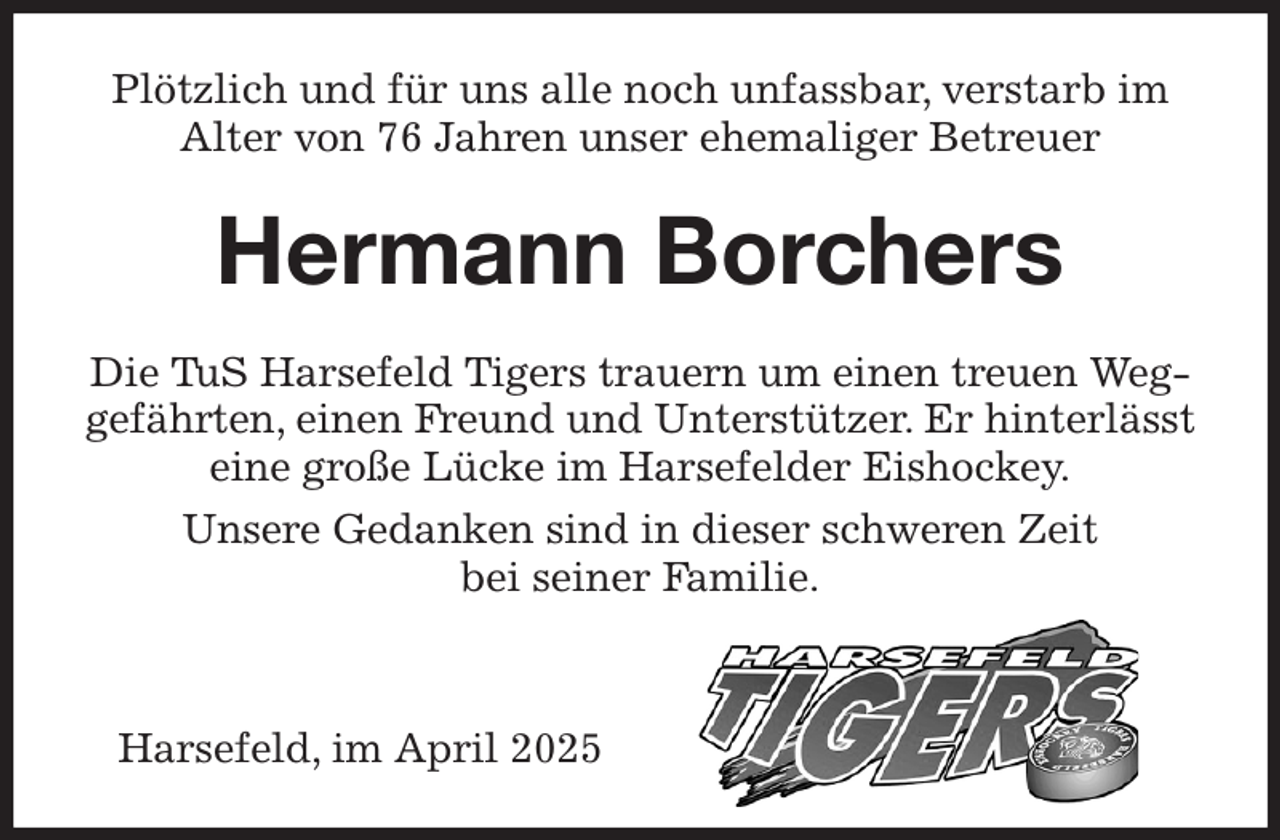 <p>Plötzlich und für uns alle noch unfassbar, verstarb im Alter von 76 Jahren unser ehemaliger Betreuer<br />Hermann Borchers<br />Die TuS Harsefeld Tigers trauern um einen treuen Weggefährten, einen Freund und Unterstützer. Er hinterlässt eine große Lücke im Harsefelder Eishockey.<br />Unsere Gedanken sind in dieser schweren Zeit<br />bei seiner Familie.<br />Harsefeld, im April 2025</p>