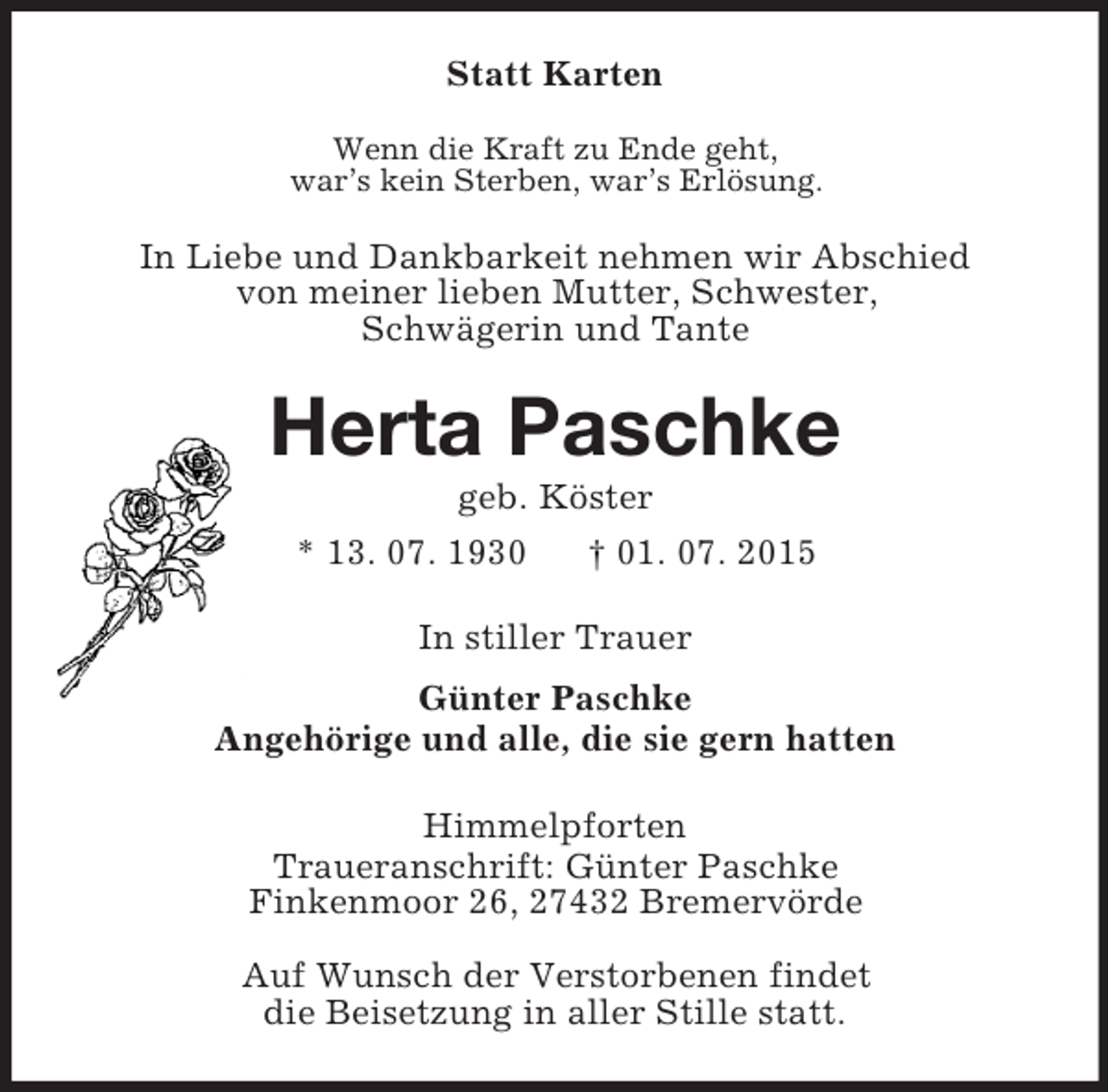 <p>Statt Karten<br />Wenn die Kraft zu Ende geht,<br />war’s kein Sterben, war’s Erlösung.<br />In Liebe und Dankbarkeit nehmen wir Abschied<br />von meiner lieben Mutter, Schwester,<br />Schwägerin und Tante<br />Herta Paschke<br />geb. Köster<br />* 13. 07. 1930 † 01. 07. 2015<br />In stiller Trauer<br />Günter Paschke<br />Angehörige und alle, die sie gern hatten<br />Himmelpforten<br />Traueranschrift: Günter Paschke<br />Finkenmoor 26, 27432 Bremervörde<br />Auf Wunsch der Verstorbenen findet<br />die Beisetzung in aller Stille statt.</p>