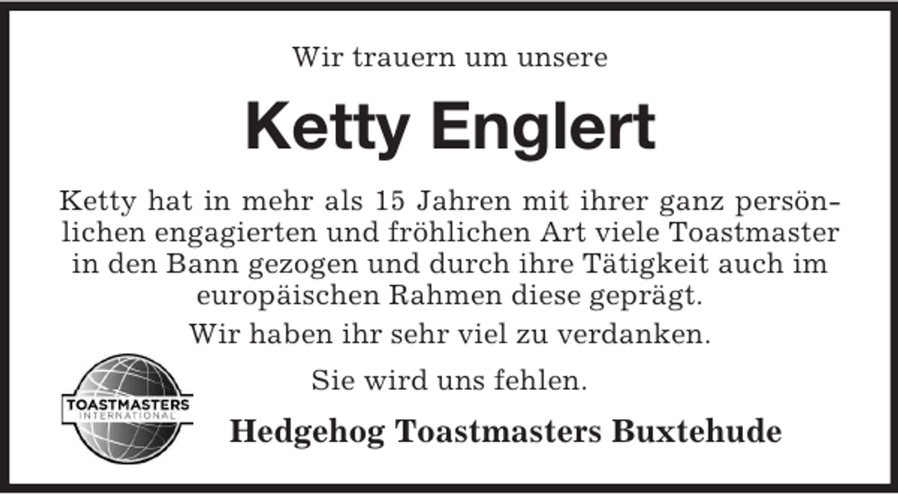 <p>Wir trauern um unsere</p><p>Ketty Englert<br />Ketty hat in mehr als 15 Jahren mit ihrer ganz persönlichen engagierten und fröhlichen Art viele Toastmaster<br />in den Bann gezogen und durch ihre Tätigkeit auch im<br />europäischen Rahmen diese geprägt.<br />Wir haben ihr sehr viel zu verdanken.<br />Sie wird uns fehlen.</p><p>Hedgehog Toastmasters Buxtehude</p>