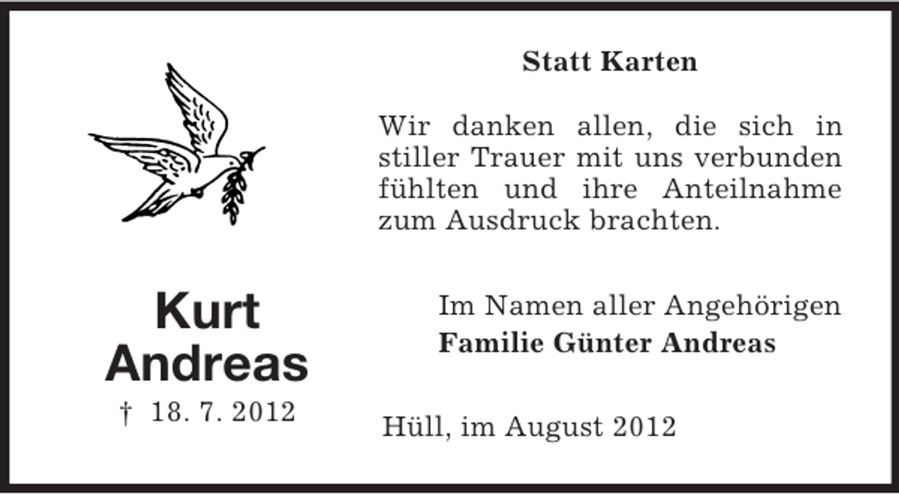 <p>Statt Karten<br />Wir danken allen, die sich in<br />stiller Trauer mit uns verbunden<br />fühlten und ihre Anteilnahme<br />zum Ausdruck brachten.</p><p>Kurt<br />Andreas<br />† 18. 7. 2012</p><p>Im Namen aller Angehörigen<br />Familie Günter Andreas<br />Hüll, im August 2012</p>