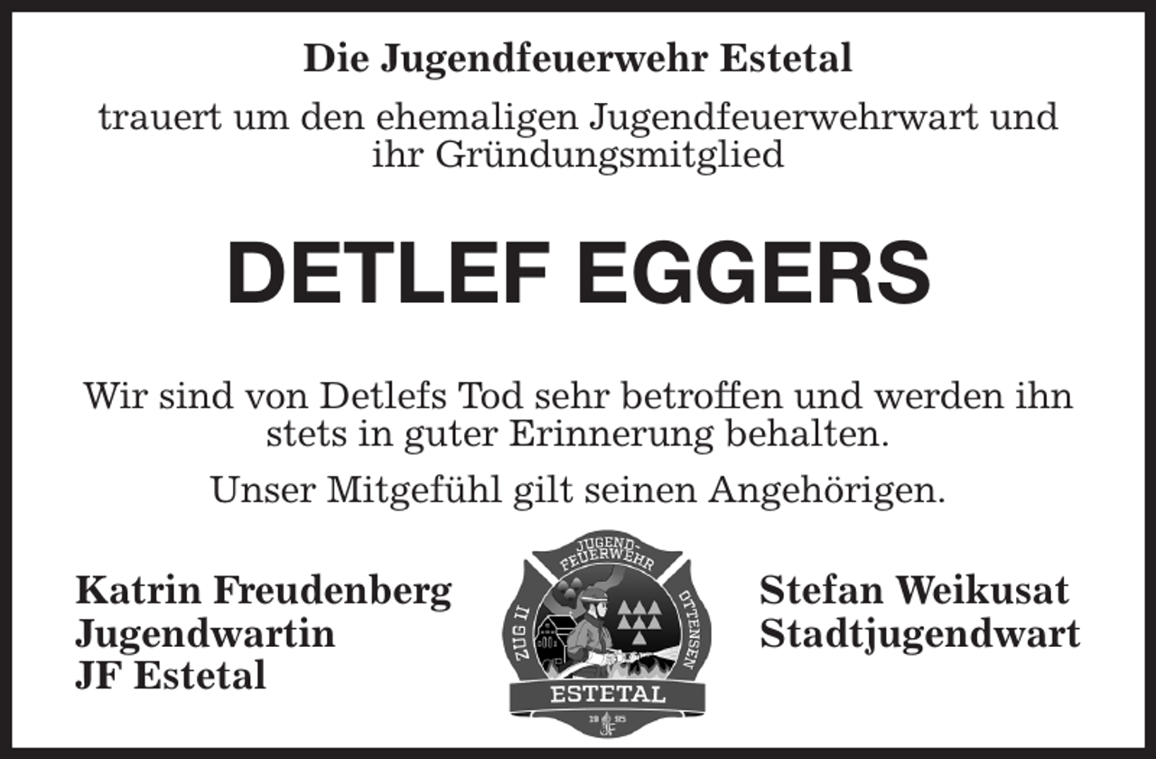 <p>Die Jugendfeuerwehr Estetal<br />trauert um den ehemaligen Jugendfeuerwehrwart und ihr Gründungsmitglied<br />DETLEF EGGERS<br />Wir sind von Detlefs Tod sehr betroffen und werden ihn stets in guter Erinnerung behalten.<br />Unser Mitgefühl gilt seinen Angehörigen.<br />Katrin Freudenberg Stefan Weikusat<br />Jugendwartin Stadtjugendwart<br />JF Estetal</p>