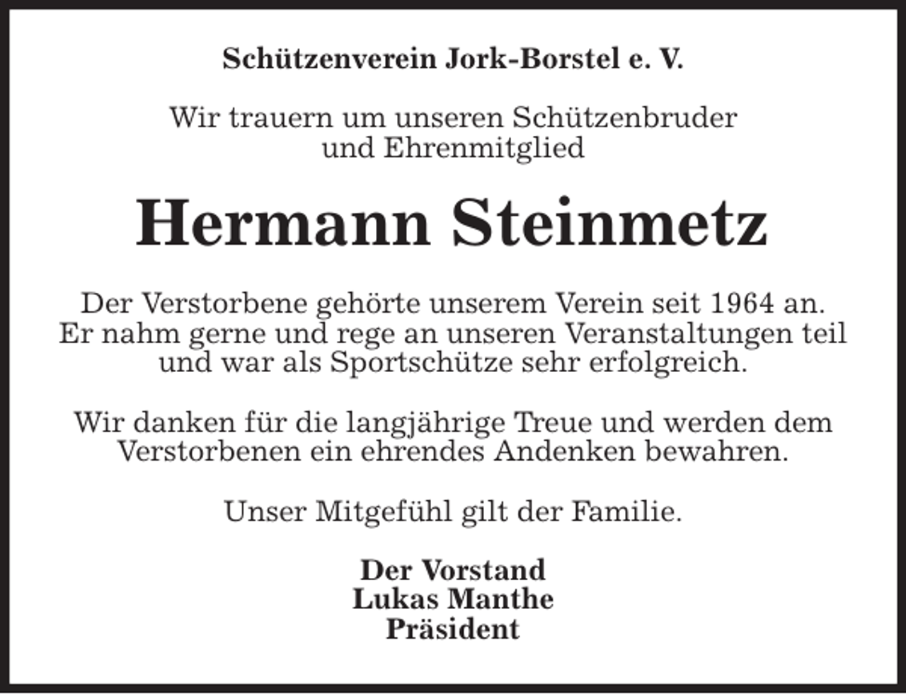 <p>Schützenverein Jork-Borstel e. V.</p>
<p>Wir trauern um unseren Schützenbruder<br />und Ehrenmitglied<br />Hermann Steinmetz<br />Der Verstorbene gehörte unserem Verein seit 1964 an.<br />Er nahm gerne und rege an unseren Veranstaltungen teil<br />und war als Sportschütze sehr erfolgreich.</p>
<p>Wir danken für die langjährige Treue und werden dem<br />Verstorbenen ein ehrendes Andenken bewahren.</p>
<p>Unser Mitgefühl gilt der Familie.<br />Der Vorstand<br />Lukas Manthe<br />Präsident</p>