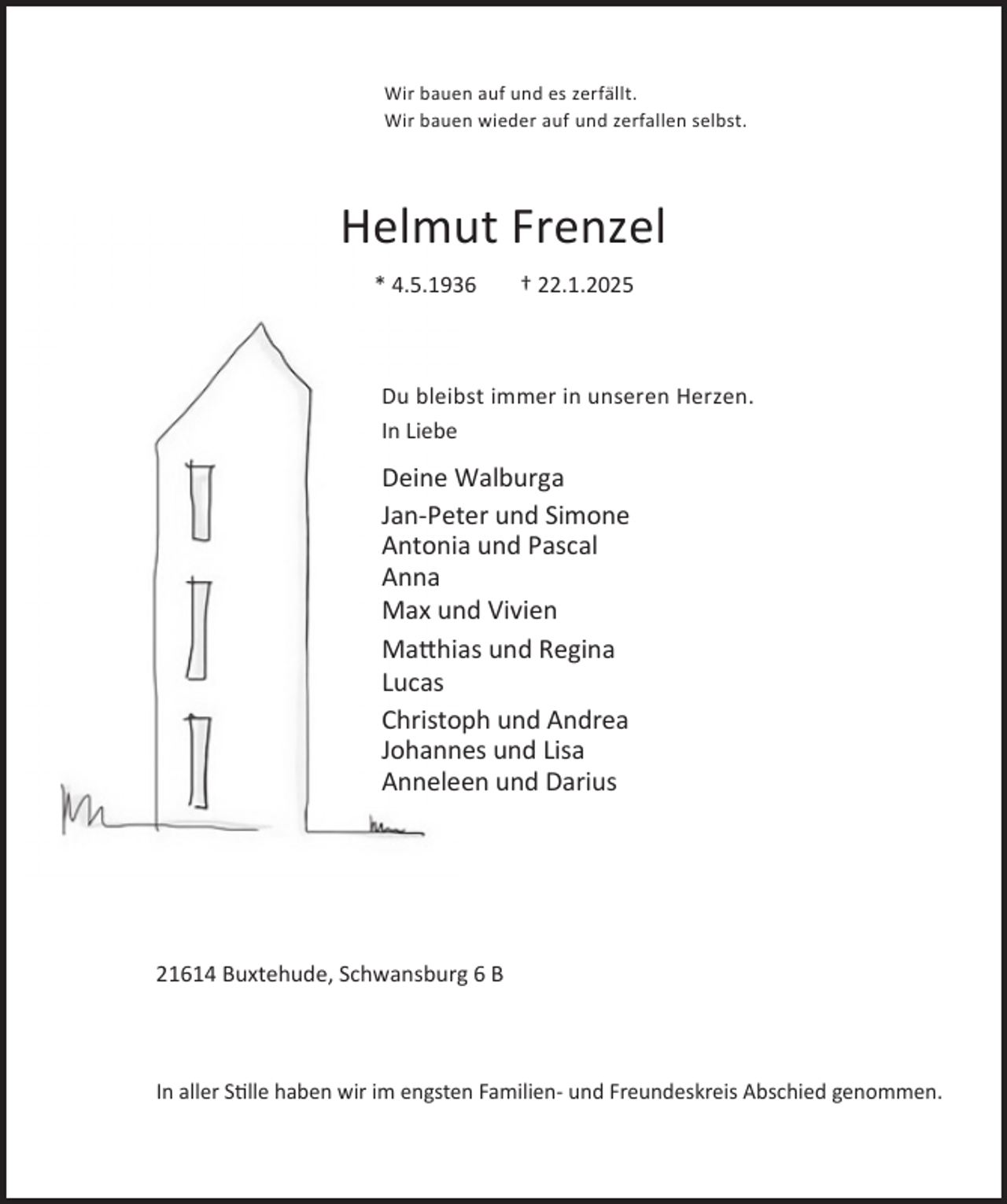 <p>Wir bauen auf und es zerfällt.<br />Wir bauen wieder auf und zerfallen selbst.<br />Helmut Frenzel<br />* 4.5.1936 † 22.1.2025<br />Du bleibst immer in unseren Herzen.<br />In Liebe<br />Deine Walburga<br />Jan-Peter und Simone<br />Antonia und Pascal<br />Anna<br />Max und Vivien<br />Matthias und Regina<br />Lucas<br />Christoph und Andrea<br />Johannes und Lisa<br />Anneleen und Darius<br />21614 Buxtehude, Schwansburg 6 B<br />Die Trauerfeier und Beisetzung fanden im engeren Kreis statt.</p>