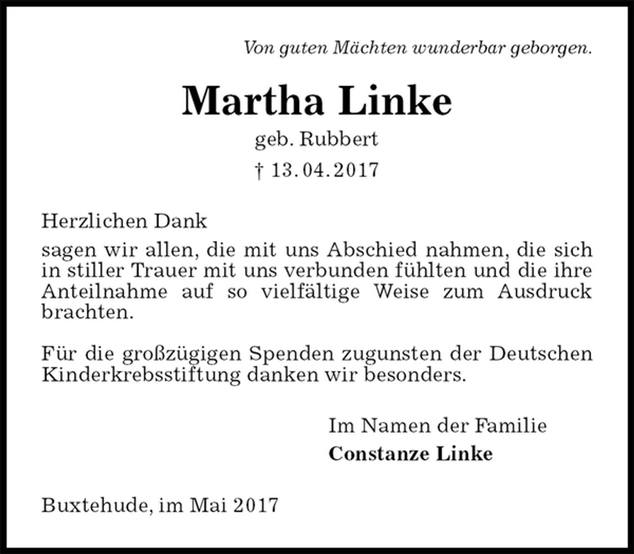 <p>Von guten Mächten wunderbar geborgen.<br />Martha Linke<br />geb. Rubbert<br />† 13. 04. 2017<br />Herzlichen Dank<br />sagen wir allen, die mit uns Abschied nahmen, die sich in stiller Trauer mit uns verbunden fühlten und die ihre Anteilnahme auf so vielfältige Weise zum Ausdruck brachten.</p>
<p>Für die großzügigen Spenden zugunsten der Deutschen Kinderkrebsstiftung danken wir besonders.<br />Im Namen der Familie<br />Constanze Linke<br />Buxtehude, im Mai 2017</p>