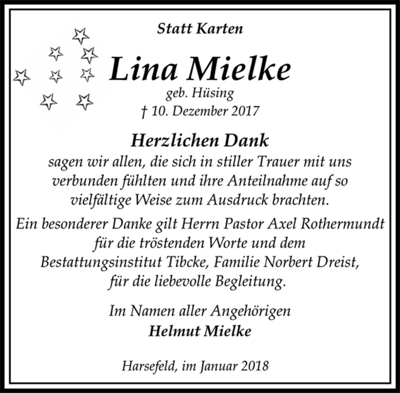 <p>Statt Karten</p><p>Lina Mielke</p><p>geb. Hüsing</p><p>† 10. Dezember 2017<br />Herzlichen Dank</p><p>sagen wir allen, die sich in stiller Trauer mit uns<br />verbunden fühlten und ihre Anteilnahme auf so<br />vielfältige Weise zum Ausdruck brachten.</p><p>Ein besonderer Danke gilt Herrn Pastor Axel Rothermundt<br />für die tröstenden Worte und dem<br />Bestattungsinstitut Tibcke, Familie Norbert Dreist,<br />für die liebevolle Begleitung.</p><p>Im Namen aller Angehörigen</p><p>Helmut Mielke</p><p>Harsefeld, im Januar 2018</p>