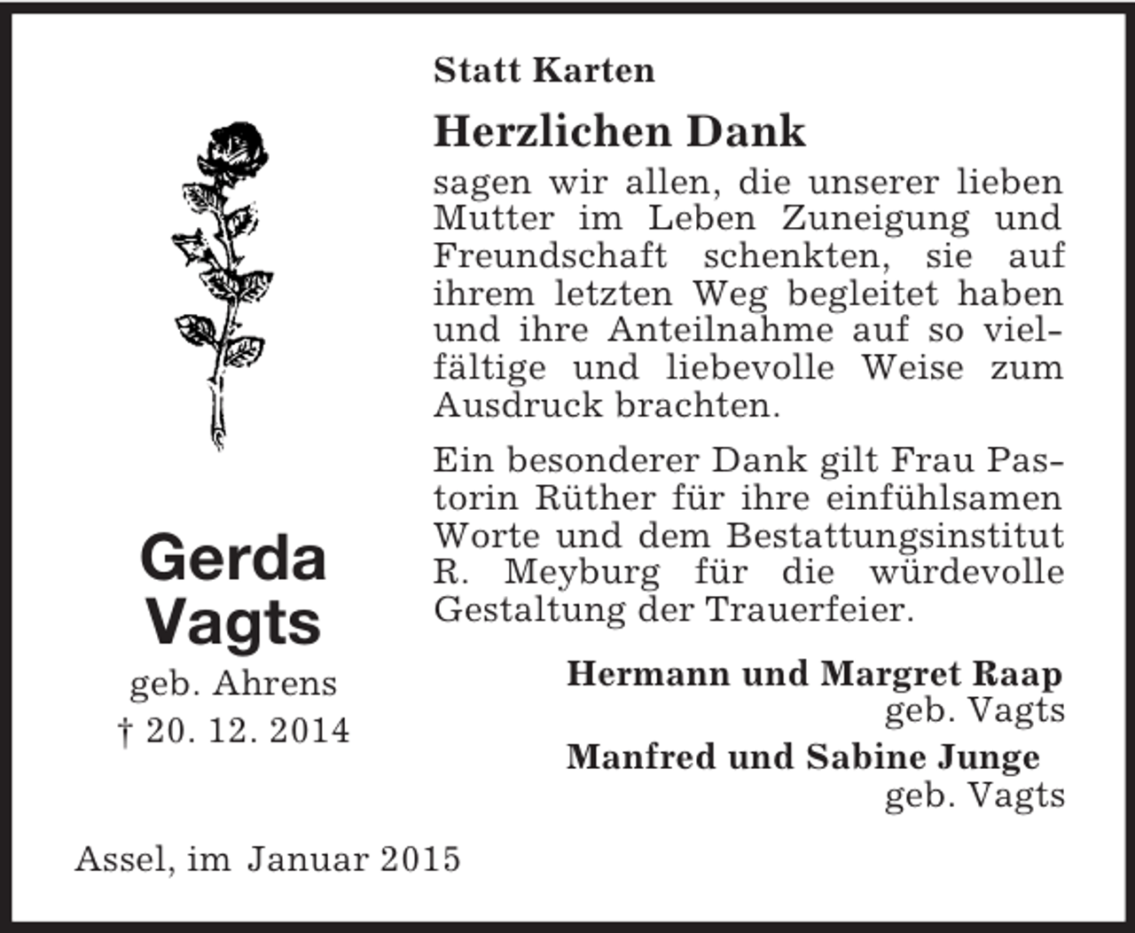 <p>Gerda<br />Vagts<br />geb. Ahrens<br />† 20. 12. 2014<br />Statt Karten<br />Herzlichen Dank<br />sagen wir allen, die unserer lieben Mutter im Leben Zuneigung und Freundschaft schenkten, sie auf<br />ihrem letzten Weg begleitet haben und ihre Anteilnahme auf so vielfältige und liebevolle Weise zum Ausdruck brachten.<br />Ein besonderer Dank gilt Frau Pastorin Rüther für ihre einfühlsamen Worte und dem Bestattungsinstitut R. Meyburg für die würdevolle<br />Gestaltung der Trauerfeier.<br />Hermann und Margret Raap<br />geb. Vagts<br />Manfred und Sabine Junge<br />geb. Vagts<br />Assel, im Januar 2015</p>