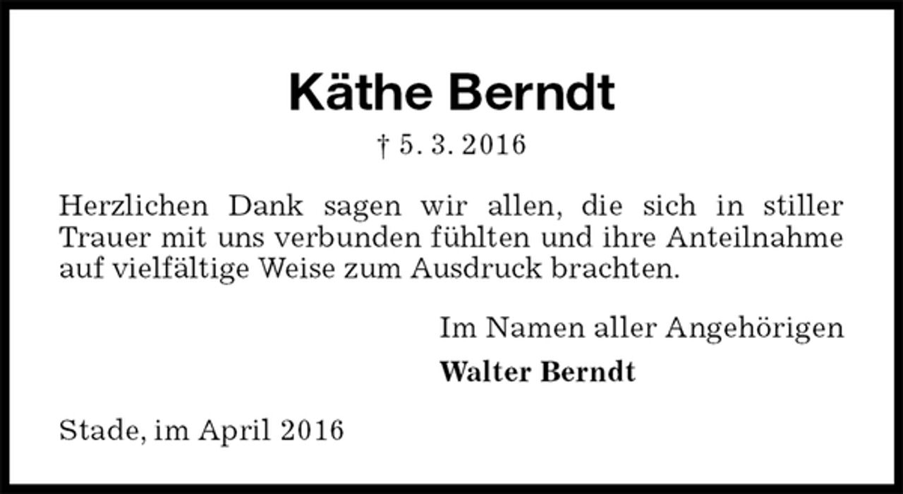 <p>Käthe Berndt<br />† 5. 3. 2016<br />Herzlichen Dank sagen wir allen, die sich in stiller<br />Trauer mit uns verbunden fühlten und ihre Anteilnahme auf vielfältige Weise zum Ausdruck brachten.<br />Im Namen aller Angehörigen<br />Walter Berndt<br />Stade, im April 2016</p>