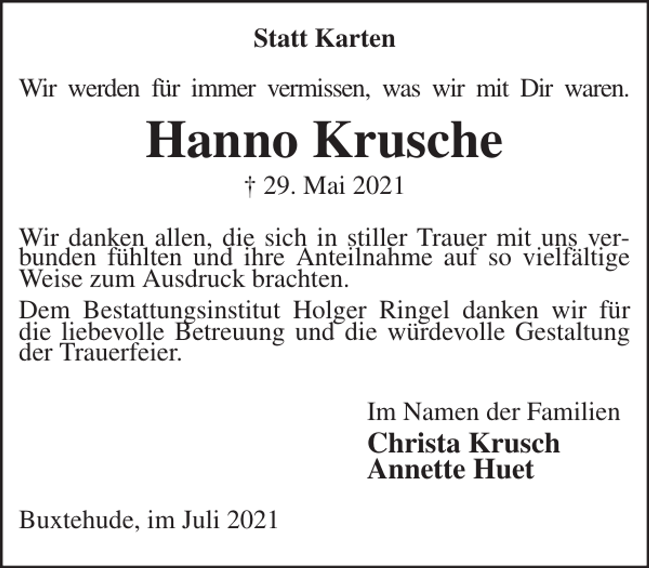 <p>Statt Karten<br />Wir werden für immer vermissen, was wir mit Dir waren.<br />Hanno Krusche<br />† 29. Mai 2021<br />Wir danken allen, die sich in stiller Trauer mit uns verbunden fühlten und ihre Anteilnahme auf so vielfältige Weise zum Ausdruck brachten.<br />Dem Bestattungsinstitut Holger Ringel danken wir für die liebevolle Betreuung und die würdevolle Gestaltung der Trauerfeier.<br />Im Namen der Familien<br />Christa Krusch<br />Annette Huet<br />Buxtehude, im Juli 2021</p>