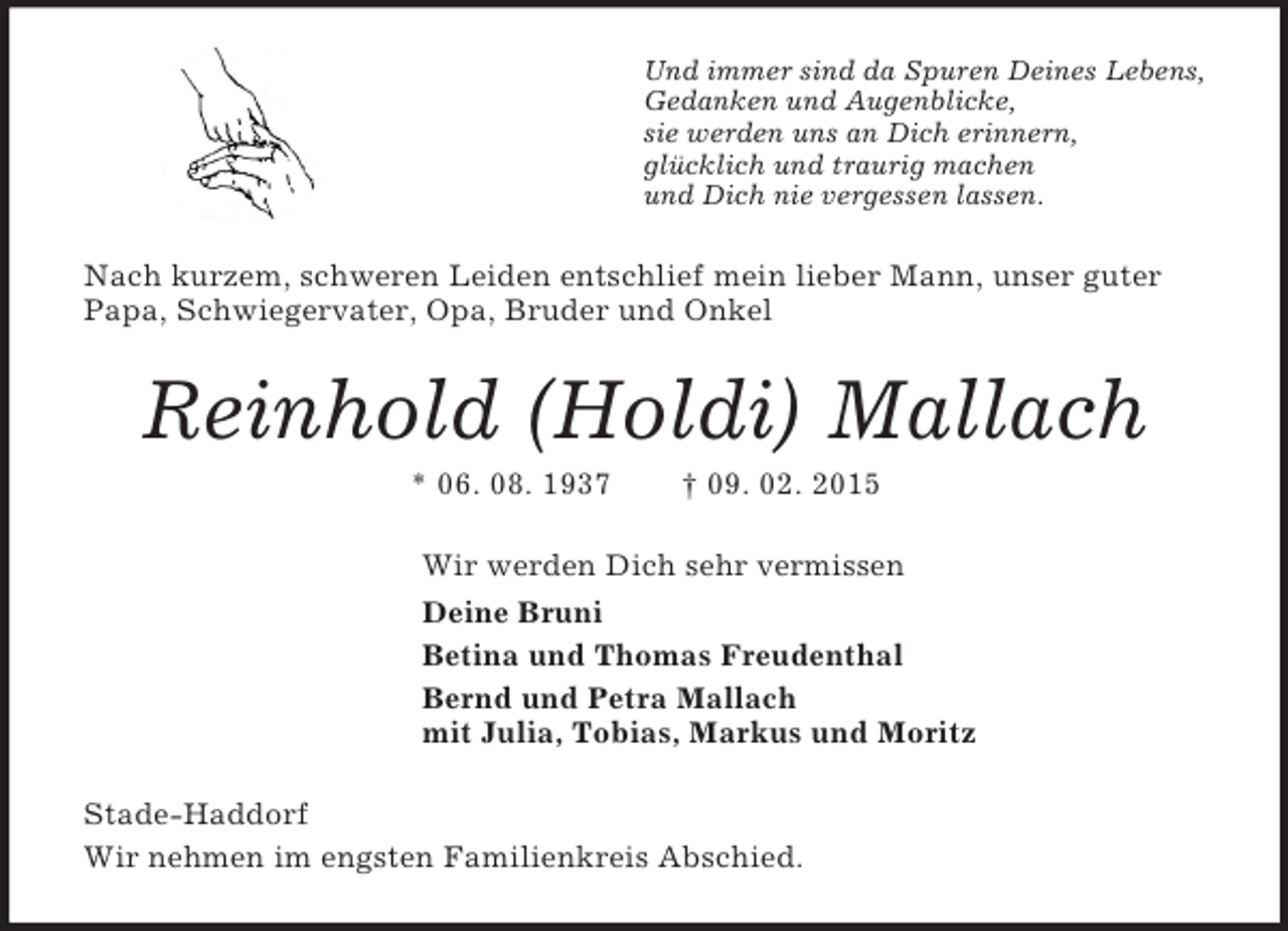 <p>Und immer sind da Spuren Deines Lebens,<br />Gedanken und Augenblicke,<br />sie werden uns an Dich erinnern,<br />glücklich und traurig machen<br />und Dich nie vergessen lassen.<br />Nach kurzem, schweren Leiden entschlief mein lieber Mann, unser guter Papa, Schwiegervater, Opa, Bruder und Onkel<br />Reinhold (Holdi) Mallach<br />* 06. 08. 1937 † 09. 02. 2015<br />Wir werden Dich sehr vermissen<br />Deine Bruni<br />Betina und Thomas Freudenthal<br />Bernd und Petra Mallach<br />mit Julia, Tobias, Markus und Moritz<br />Stade-Haddorf<br />Wir nehmen im engsten Familienkreis Abschied.</p>