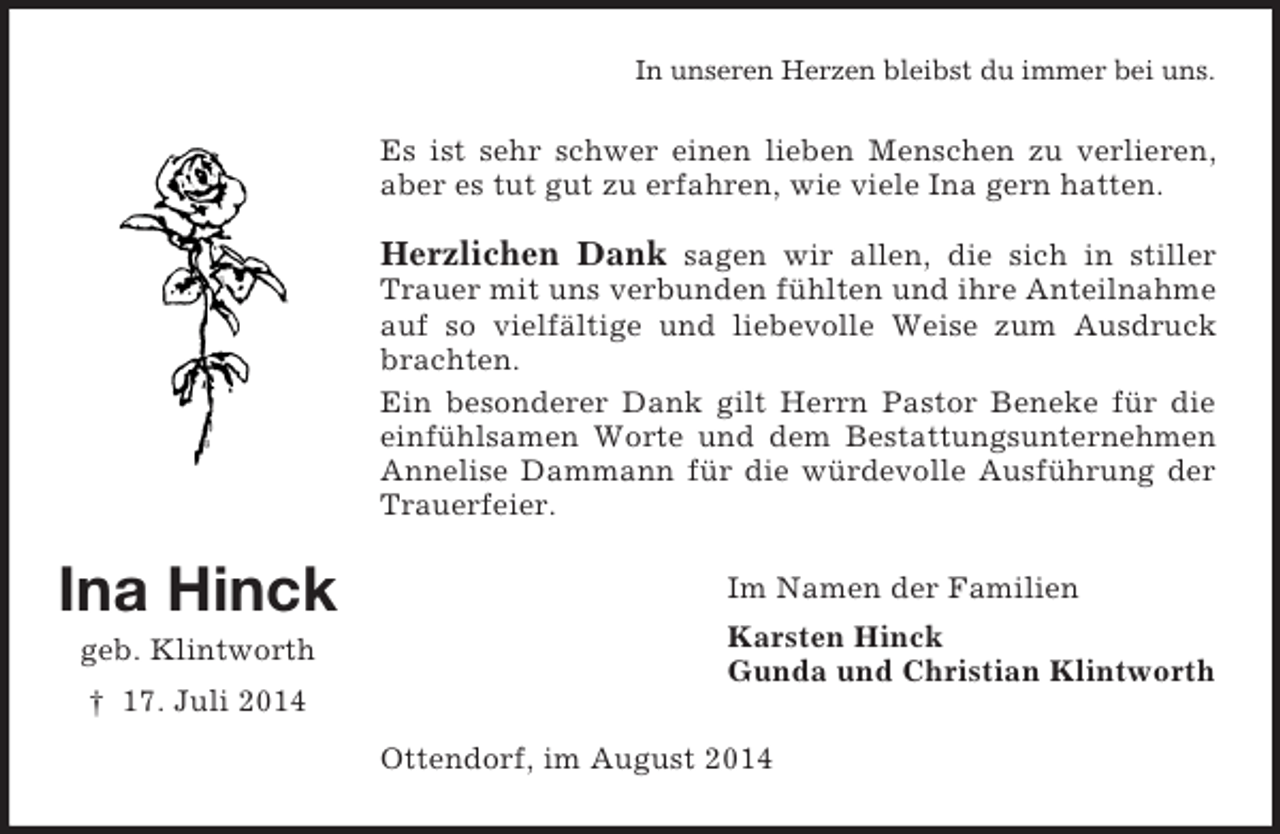 <p>Ina Hinck<br />geb. Klintworth<br />† 17. Juli 2014<br />In unseren Herzen bleibst du immer bei uns.<br />Es ist sehr schwer einen lieben Menschen zu verlieren, aber es tut gut zu erfahren, wie viele Ina gern hatten.<br />Herzlichen Dank sagen wir allen, die sich in stiller Trauer mit uns verbunden fühlten und ihre Anteilnahme auf so vielfältige und liebevolle Weise zum Ausdruck brachten.<br />Ein besonderer Dank gilt Herrn Pastor Beneke für die einfühlsamen Worte und dem Bestattungsunternehmen Annelise Dammann für die würdevolle Ausführung der Trauerfeier.<br />Im Namen der Familien<br />Karsten Hinck<br />Gunda und Christian Klintworth<br />Ottendorf, im August 2014</p>