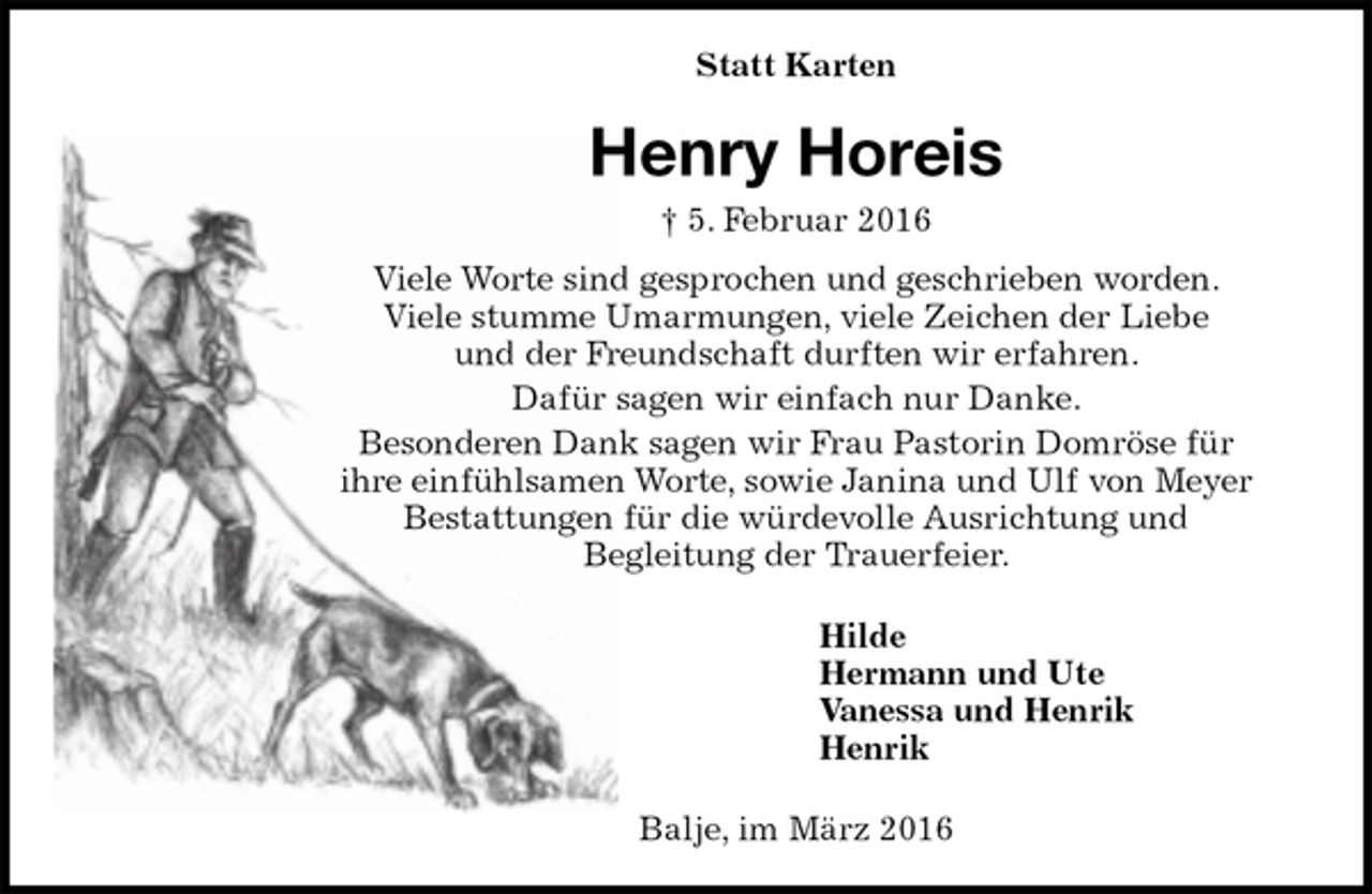<p>Statt Karten<br />Henry Horeis<br />† 5. Februar 2016<br />Viele Worte sind gesprochen und geschrieben worden.<br />Viele stumme Umarmungen, viele Zeichen der Liebe<br />und der Freundschaft durften wir erfahren.<br />Dafür sagen wir einfach nur Danke.<br />Besonderen Dank sagen wir Frau Pastorin Domröse für<br />ihre einfühlsamen Worte, sowie Janina und Ulf von Meyer Bestattungen für die würdevolle Ausrichtung und<br />Begleitung der Trauerfeier.<br />Hilde<br />Hermann und Ute<br />Vanessa und Henrik<br />Henrik<br />Balje, im März 2016</p>