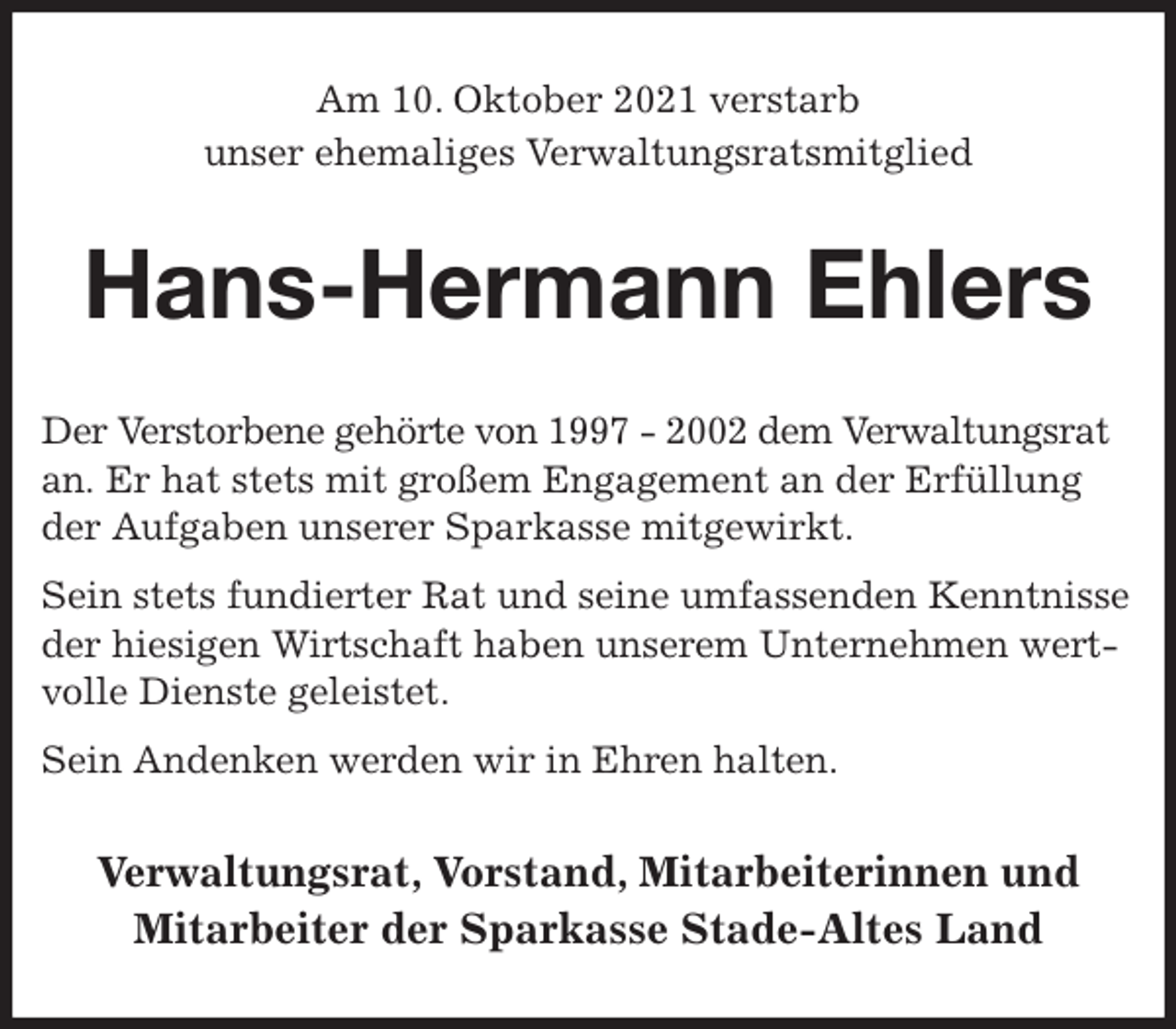 <p>Am 10. Oktober 2021 verstarb<br />unser ehemaliges Verwaltungsratsmitglied<br />Hans-Hermann Ehlers<br />Der Verstorbene gehörte von 1997 - 2002 dem Verwaltungsrat an. Er hat stets mit großem Engagement an der Erfüllung der Aufgaben unserer Sparkasse mitgewirkt.<br />Sein stets fundierter Rat und seine umfassenden Kenntnisse der hiesigen Wirtschaft haben unserem Unternehmen wertvolle Dienste geleistet.<br />Sein Andenken werden wir in Ehren halten.<br />Verwaltungsrat, Vorstand, Mitarbeiterinnen und<br />Mitarbeiter der Sparkasse Stade-Altes Land</p>
