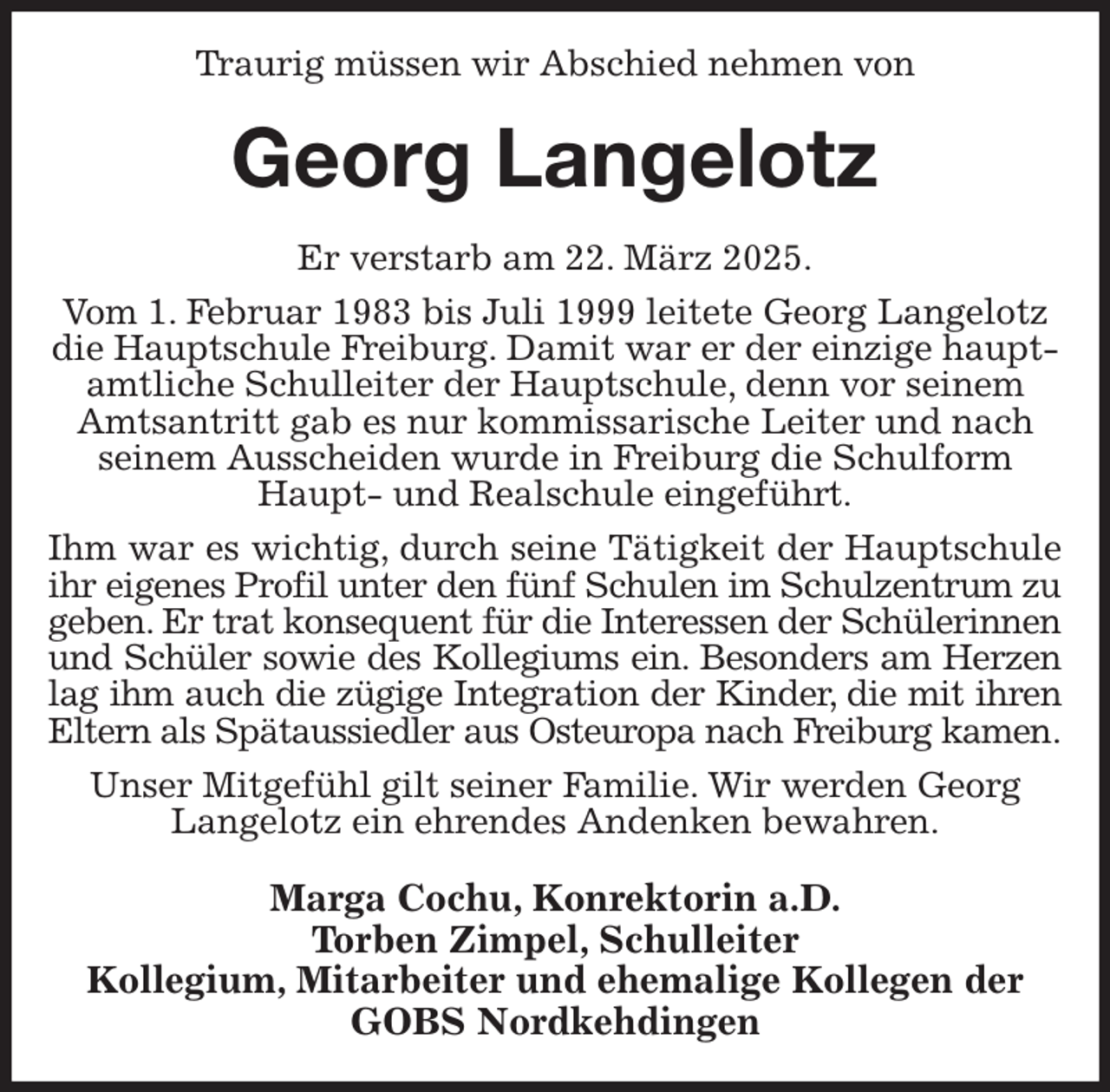 <p>Traurig müssen wir Abschied nehmen von<br />Georg Langelotz<br />Er verstarb am 22. März 2025.<br />Vom 1. Februar 1983 bis Juli 1999 leitete Georg Langelotz die Hauptschule Freiburg. Damit war er der einzige hauptamtliche Schulleiter der Hauptschule, denn vor seinem Amtsantritt gab es nur kommissarische Leiter und nach seinem Ausscheiden wurde in Freiburg die Schulform Haupt- und Realschule eingeführt.<br />Ihm war es wichtig, durch seine Tätigkeit der Hauptschule<br />ihr eigenes Profil unter den fünf Schulen im Schulzentrum zu<br />geben. Er trat konsequent für die Interessen der Schülerinnen<br />und Schüler sowie des Kollegiums ein. Besonders am Herzen<br />lag ihm auch die zügige Integration der Kinder, die mit ihren<br />Eltern als Spätaussiedler aus Osteuropa nach Freiburg kamen.<br />Unser Mitgefühl gilt seiner Familie. Wir werden Georg Langelotz ein ehrendes Andenken bewahren.<br />Marga Cochu, Konrektorin a.D.<br />Torben Zimpel, Schulleiter<br />Kollegium, Mitarbeiter und ehemalige Kollegen der<br />GOBS Nordkehdingen</p>