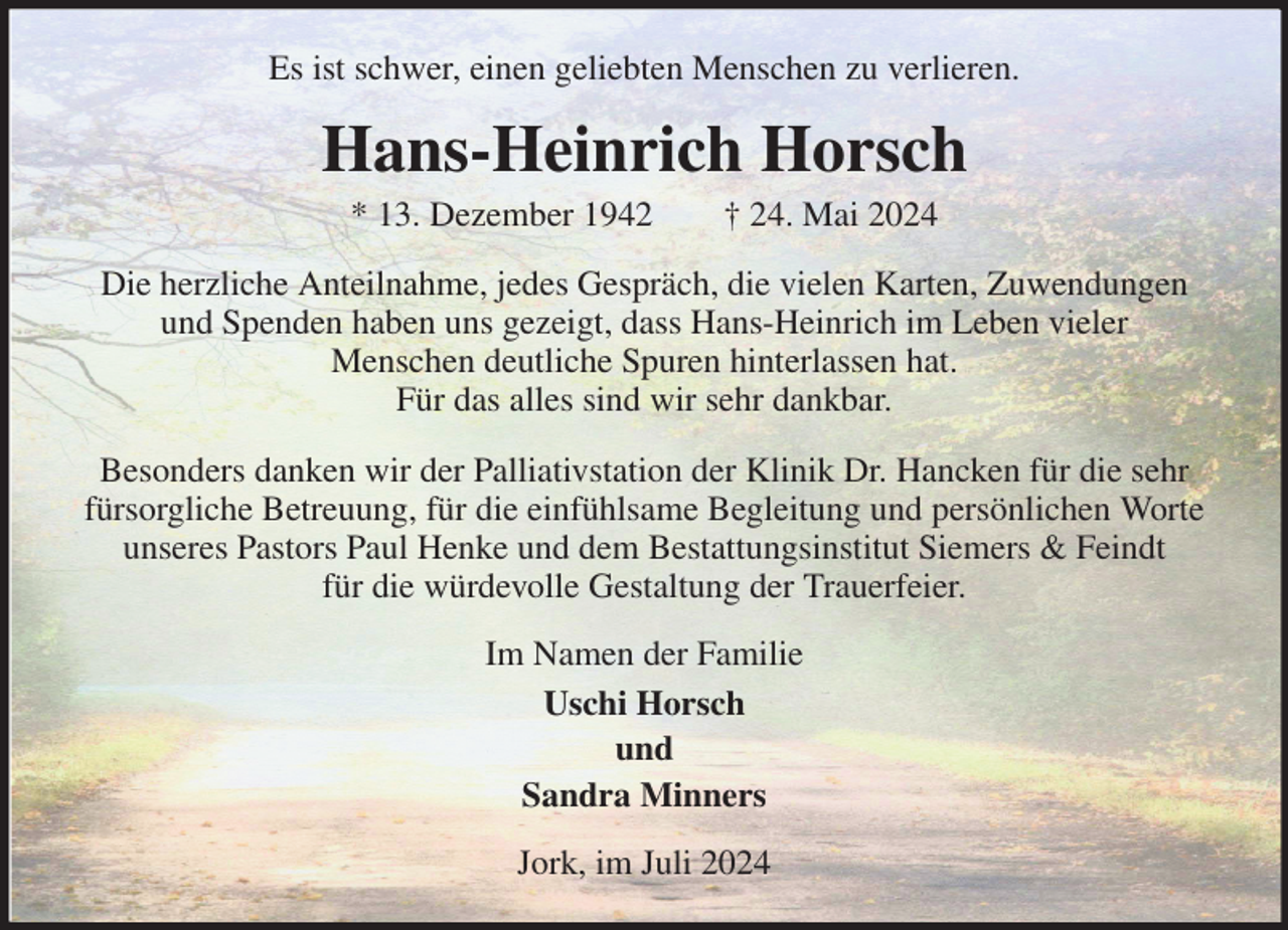 <p>Es ist schwer, einen geliebten Menschen zu verlieren.<br />Hans-Heinrich Horsch<br />* 13. Dezember 1942 † 24. Mai 2024<br />Die herzliche Anteilnahme, jedes Gespräch, die vielen Karten, Zuwendungen und Spenden haben uns gezeigt, dass Hans-Heinrich im Leben vieler<br />Menschen deutliche Spuren hinterlassen hat.<br />Für das alles sind wir sehr dankbar.<br />Besonders danken wir der Palliativstation der Klinik Dr. Hancken für die sehr fürsorgliche Betreuung, für die einfühlsame Begleitung und persönlichen Worte unseres Pastors Paul Henke und dem Bestattungsinstitut Siemers &amp; Feindt<br />für die würdevolle Gestaltung der Trauerfeier.<br />Im Namen der Familie<br />Uschi Horsch<br />und<br />Sandra Minners<br />Jork, im Juli 2024</p>