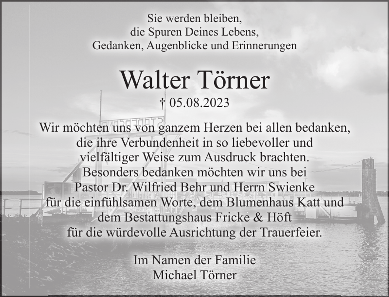 <p>Sie werden bleiben,<br />die Spuren Deines Lebens,<br />Gedanken, Augenblicke und Erinnerungen<br />Walter Törner<br />+ 05.08.2023<br />Wir möchten uns von ganzem Herzen bei allen bedanken,<br />die ihre Verbundenheit in so liebevoller und<br />vielfältiger Weise zum Ausdruck brachten.<br />Besonders bedanken möchten wir uns bei Pastor Dr. Wilfried Behr und Herrn Swienke<br />für die einfühlsamen Worte, dem Blumenhaus Katt und<br />dem Bestattungshaus Fricke &amp; Höft<br />für die würdevolle Ausrichtung der Trauerfeier.<br />Im Namen der Familie<br />Michael Törner</p>