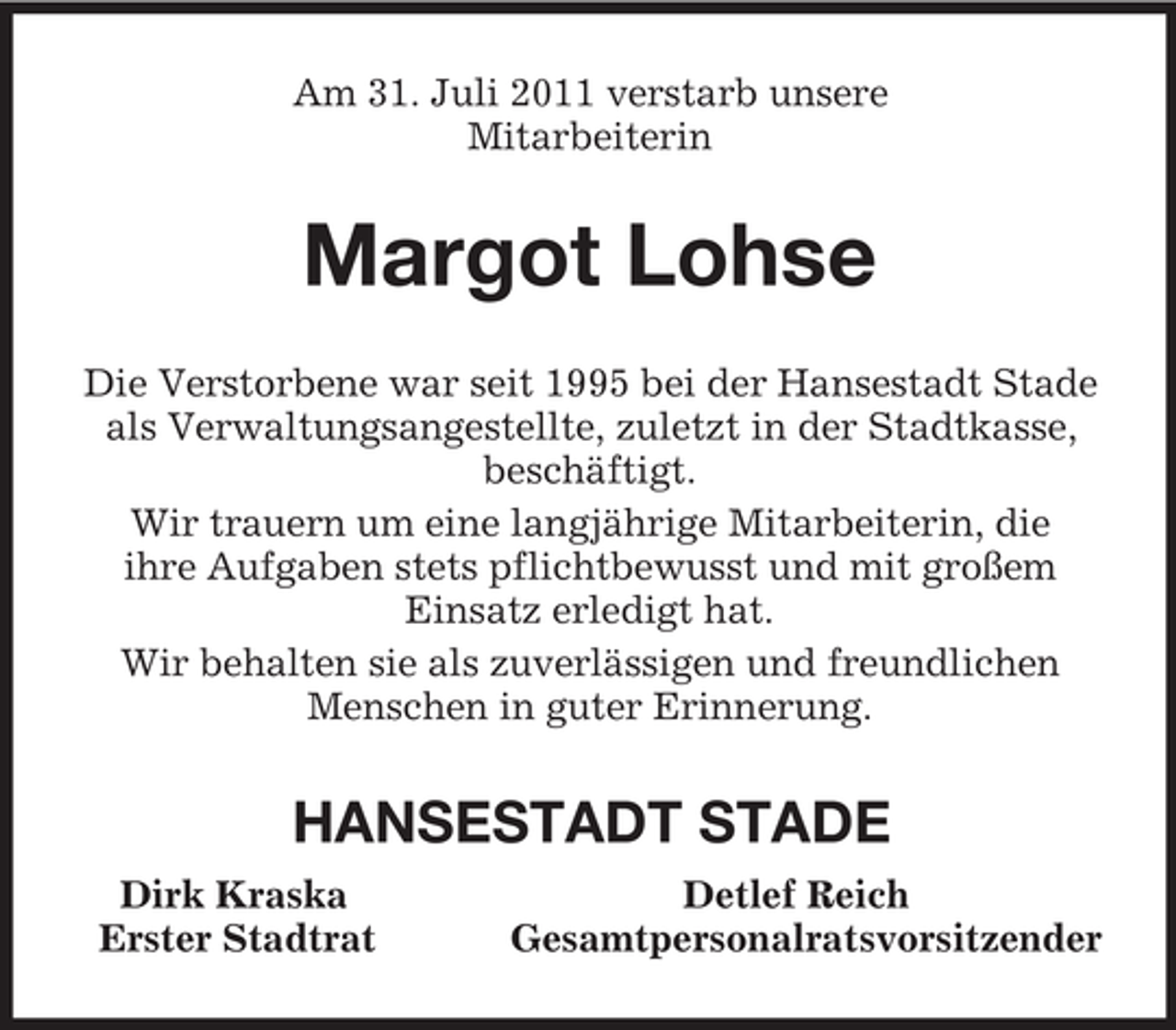 <p>Am 31. Juli 2011 verstarb unsere<br />Mitarbeiterin<br />Margot Lohse<br />Die Verstorbene war seit 1995 bei der Hansestadt Stade als Verwaltungsangestellte, zuletzt in der Stadtkasse, beschäftigt.<br />Wir trauern um eine langjährige Mitarbeiterin, die<br />ihre Aufgaben stets pflichtbewusst und mit großem<br />Einsatz erledigt hat.<br />Wir behalten sie als zuverlässigen und freundlichen Menschen in guter Erinnerung.<br />HANSESTADT STADE<br />Dirk Kraska Detlef Reich<br />Erster Stadtrat Gesamtpersonalratsvorsitzender</p>