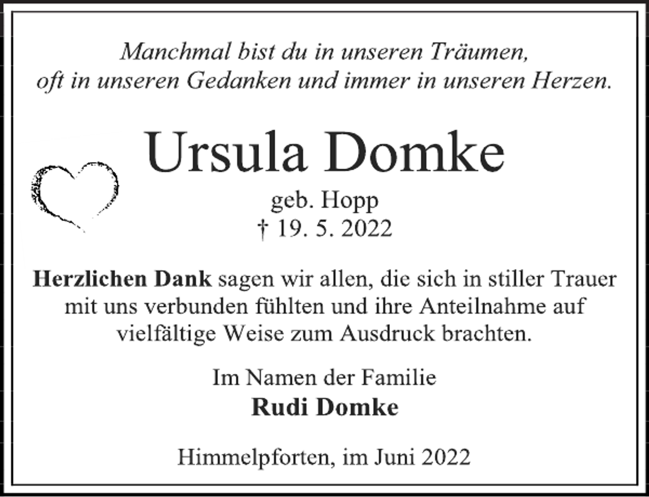 <p>Manchmal bist du in unseren Träumen,<br />oft in unseren Gedanken und immer in unseren Herzen.<br />Ursula Domke<br />geb. Hopp<br />† 19. 5. 2022<br />Herzlichen Dank sagen wir allen, die sich in stiller Trauer<br />mit uns verbunden fühlten und ihre Anteilnahme auf<br />vielfältige Weise zum Ausdruck brachten.<br />Im Namen der Familie<br />Rudi Domke<br />Himmelpforten, im Juni 2022</p>