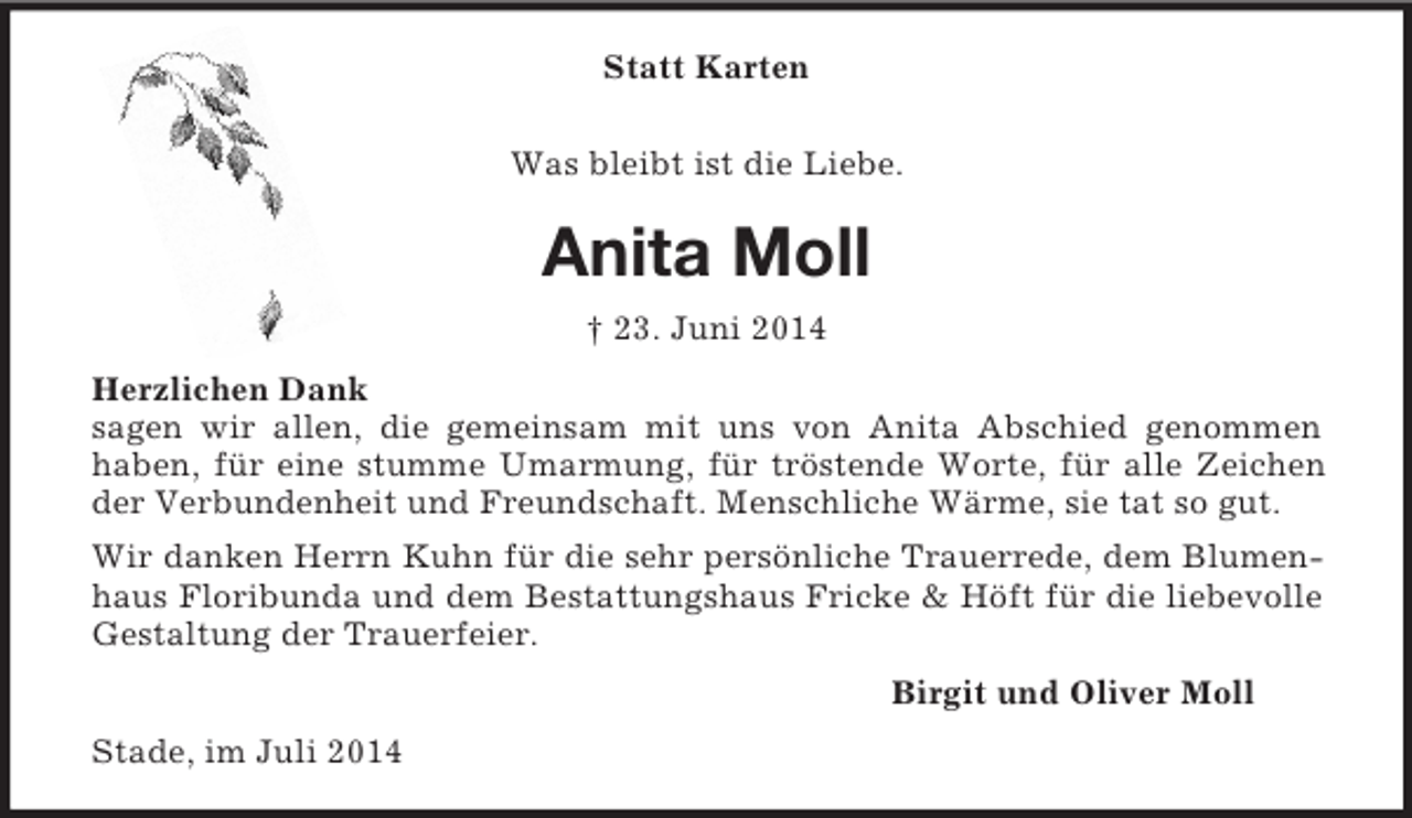 <p>Statt Karten<br />Was bleibt ist die Liebe.<br />Anita Moll<br />† 23. Juni 2014<br />Herzlichen Dank<br />sagen wir allen, die gemeinsam mit uns von Anita Abschied genommen<br />haben, für eine stumme Umarmung, für tröstende Worte, für alle Zeichen der Verbundenheit und Freundschaft. Menschliche Wärme, sie tat so gut.<br />Wir danken Herrn Kuhn für die sehr persönliche Trauerrede, dem Blumenhaus Floribunda und dem Bestattungshaus Fricke</p>