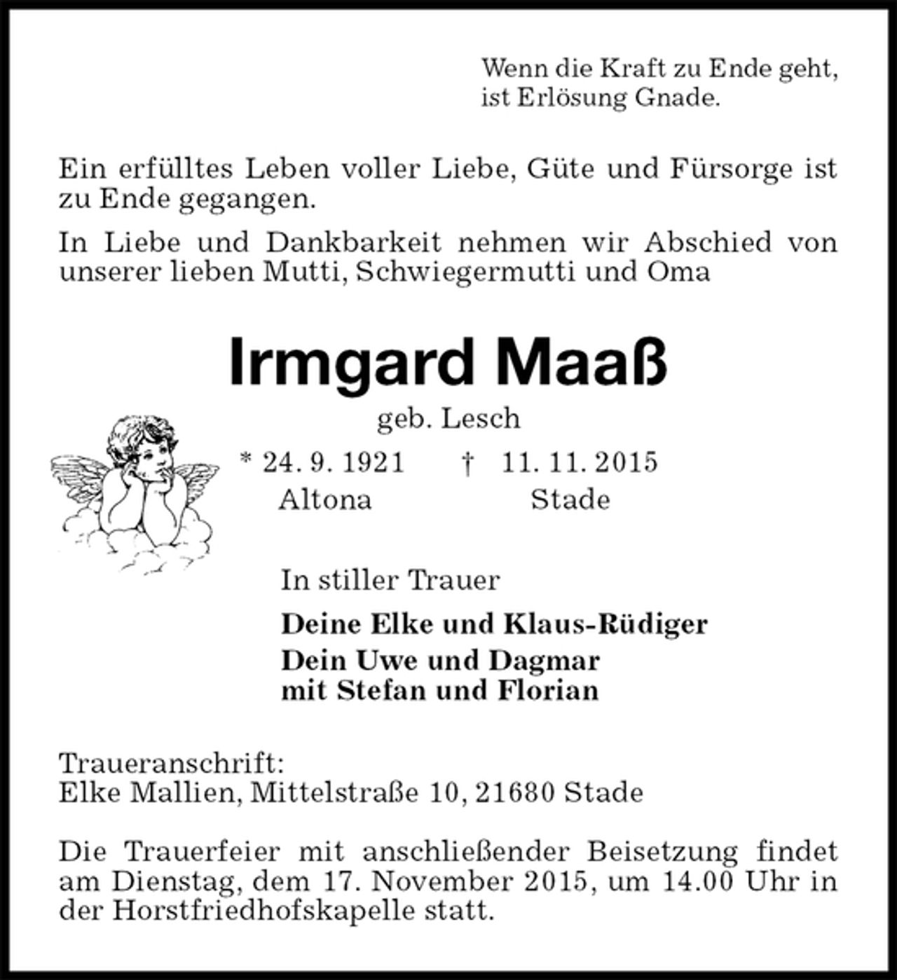 <p>Wenn die Kraft zu Ende geht,<br />ist Erlösung Gnade.<br />Ein erfülltes Leben voller Liebe, Güte und Fürsorge ist zu Ende gegangen.<br />In Liebe und Dankbarkeit nehmen wir Abschied von unserer lieben Mutti, Schwiegermutti und Oma<br />Irmgard Maaß<br />geb. Lesch<br />* 24. 9. 1921 † 11. 11. 2015<br />Altona Stade<br />In stiller Trauer<br />Deine Elke und Klaus-Rüdiger<br />Dein Uwe und Dagmar<br />mit Stefan und Florian<br />Traueranschrift:<br />Elke Mallien, Mittelstraße 10, 21680 Stade</p>
<p>Die Trauerfeier mit anschließender Beisetzung findet am Dienstag, dem 17. November 2015, um 14.00 Uhr in der Horstfriedhofskapelle statt.</p>